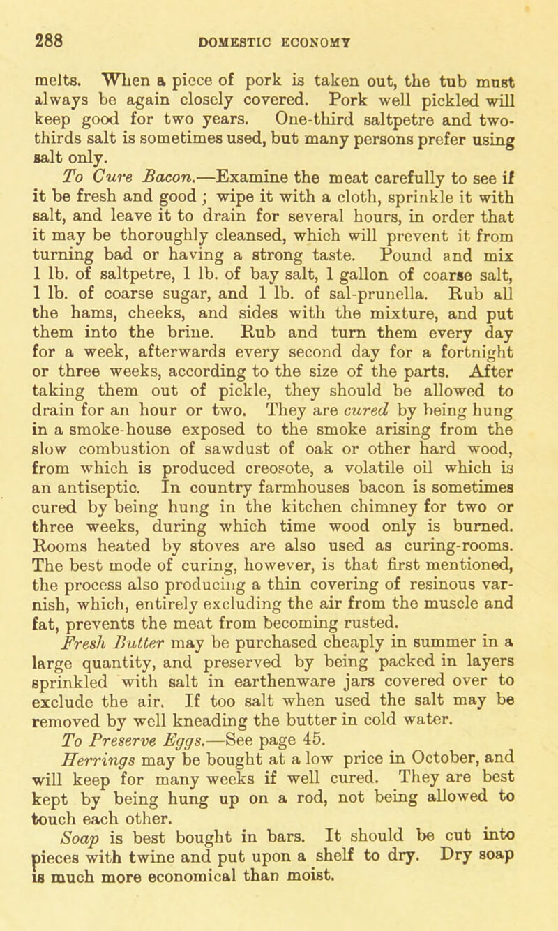 melts. When a piece of pork is taken out, the tub must always be again closely covered. Pork well pickled will keep good for two years. One-third saltpetre and two- thirds salt is sometimes used, but many persons prefer using salt only. To Cure Bacon.—Examine the meat carefully to see if it be fresh and good ; wipe it with a cloth, sprinkle it with salt, and leave it to drain for several hours, in order that it may be thoroughly cleansed, which will prevent it from turning bad or having a strong taste. Pound and mix 1 lb. of saltpetre, 1 lb. of bay salt, 1 gallon of coarse salt, 1 lb. of coarse sugar, and 1 lb. of sal-prunella. Rub all the hams, cheeks, and sides with the mixture, and put them into the brine. Rub and turn them every day for a week, afterwards every second day for a fortnight or three weeks, according to the size of the parts. After taking them out of pickle, they should be allowed to drain for an hour or two. They are cured by being hung in a smoke-house exposed to the smoke arising from the slow combustion of sawdust of oak or other hard wood, from which is produced creosote, a volatile oil which is an antiseptic. In country farmhouses bacon is sometimes cured by being hung in the kitchen chimney for two or three weeks, during which time wood only is burned. Rooms heated by stoves are also used as curing-rooms. The best mode of curing, however, is that first mentioned, the process also producing a thin covering of resinous var- nish, which, entirely excluding the air from the muscle and fat, prevents the meat from becoming rusted. Fresh Butter may be purchased cheaply in summer in a large quantity, and preserved by being packed in layers sprinkled with salt in earthenware jars covered over to exclude the air. If too salt when used the salt may be removed by well kneading the butter in cold water. To Preserve Eggs.—See page 45. Herrings may be bought at a low price in October, and will keep for many weeks if well cured. They are best kept by being hung up on a rod, not being allowed to touch each other. Soap is best bought in bars. It should be cut into pieces with twine and put upon a shelf to dry. Dry soap is much more economical than moist.