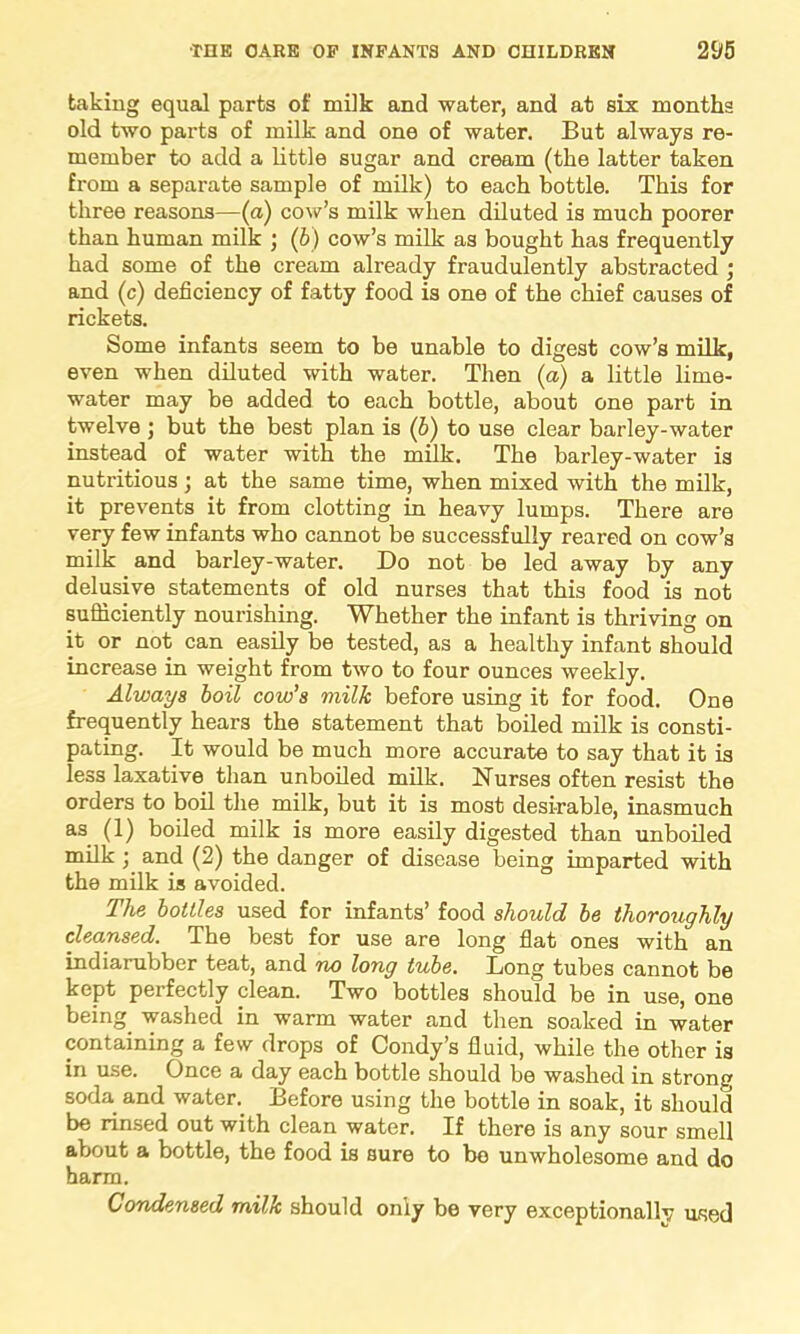 taking equal parts of milk and water, and at six months old two parts of milk and one of water. But always re- member to add a little sugar and cream (the latter taken from a separate sample of milk) to each bottle. This for three reasons—(a) cow’s milk when diluted is much poorer than human milk ; (b) cow’s milk as bought has frequently had some of the cream already fraudulently abstracted ; and (c) deficiency of fatty food is one of the chief causes of rickets. Some infants seem to be unable to digest cow’s milk, even when diluted with water. Then (a) a little lime- water may be added to each bottle, about one part in twelve but the best plan is (6) to use clear barley-water instead of water with the milk. The barley-water is nutritious; at the same time, when mixed with the milk, it prevents it from clotting in heavy lumps. There are very few infants who cannot be successfully reared on cow’s milk and barley-water. Do not be led away by any delusive statements of old nurses that this food is not sufficiently nourishing. Whether the infant is thriving on it or not can easily be tested, as a healthy infant should increase in weight from two to four ounces weekly. Always boil cow’s milk before using it for food. One frequently hears the statement that boiled milk is consti- pating. It would be much more accurate to say that it is less laxative than unboiled milk. Nurses often resist the orders to boil the milk, but it is most desirable, inasmuch as (1) boiled milk is more easily digested than unboiled milk ; and (2) the danger of disease being imparted with the milk is avoided. The bottles used for infants’ food should be thoroughly cleansed. The best for use are long flat ones with an indiarubber teat, and no long tube. Long tubes cannot be kept perfectly clean. Two bottles should be in use, one being washed in warm water and then soaked in water containing a few drops of Condy’s fluid, while the other is in use. Once a day each bottle should be washed in strong soda and water. Before using the bottle in soak, it should be rinsed out with clean water. If there is any sour smell about a bottle, the food is sure to be unwholesome and do harm. Condensed milk should only be very exceptionally used