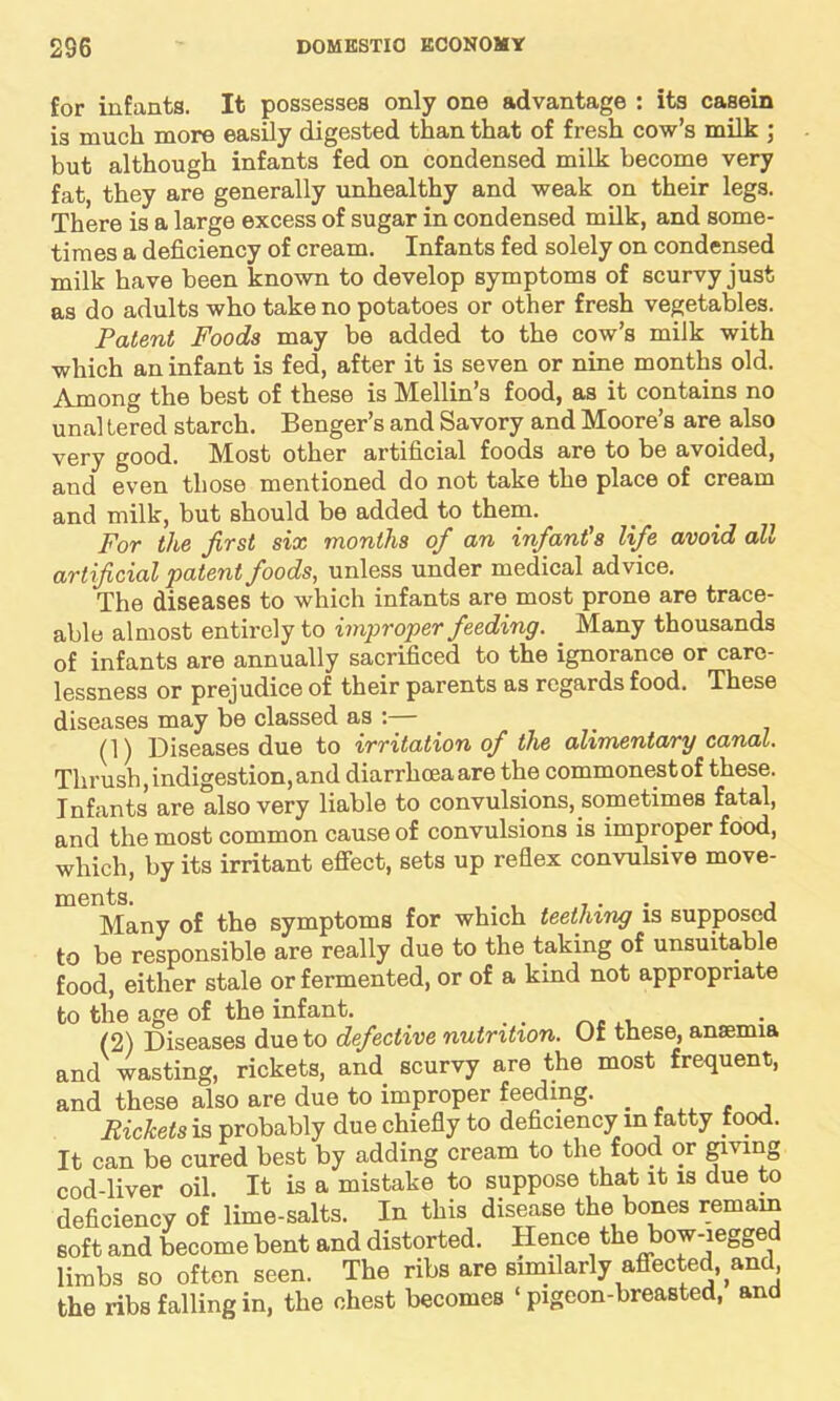 for infants. It possesses only one advantage : its casein is much more easily digested than that of fresh cow’s milk ; but although infants fed on condensed milk become very fat, they are generally unhealthy and weak on their legs. There is a large excess of sugar in condensed milk, and some- times a deficiency of cream. Infants fed solely on condensed milk have been known to develop symptoms of scurvy just as do adults who take no potatoes or other fresh vegetables. Patent Foods may be added to the cow’s milk with which an infant is fed, after it is seven or nine months old. Among the best of these is Mellin’s food, as it contains no unal tered starch. Benger’s and Savory and Moore’s are also very good. IMost other artificial foods are to be avoided, and even those mentioned do not take the place of cream and milk, but should be added to them. For the first six months of an infant's life avoid all artificial patent foods, unless under medical advice. The diseases to which infants are most prone are trace- able almost entirely to improper feeding. Many thousands of infants are annually sacrificed to the ignorance or care- lessness or prejudice of their parents as regards food. These diseases may be classed as /] j Diseases due to irritation of the alimentary canal. Thrush, indigestion, and diarrhoea are the commonest of these. Infants are also very liable to convulsions, sometimes fatal, and the most common cause of convulsions is improper food, which, by its irritant effect, sets up reflex convulsive move- Many of the symptoms for which teething is supposed to be responsible are really due to the taking of unsuitable food, either stale or fermented, or of a kind not appropriate to the age of the infant. (2) Diseases due to defective nutrition. Of these, anaemia and wasting, rickets, and scurvy are the most frequent, and these also are due to improper feeding. Rickets is probably due chiefly to deficiency in fatty food. It can be cured best by adding cream to the food or giving cod-liver oil. It is a mistake to suppose that it is due to deficiency of lime-salts. In this disease the bones remain soft and become bent and distorted. Hence the bow-iegged limbs so often seen. The ribs are similarly affected, and the ribs falling in, the chest becomes ‘ pigeon-breasted, and