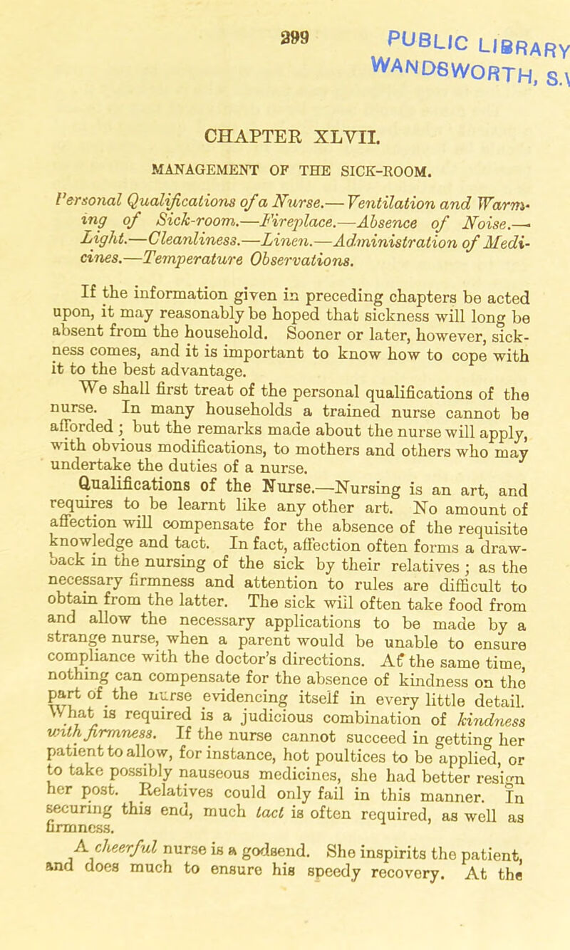PUBLIC LIBRARY WANDSWORTH, S.\ CHAPTER XLVII. MANAGEMENT OF THE SICK-ROOM. Personal Qualifications of a Nurse.— Ventilation and Warm* mg of Sick-roomi.—Fireplace.—Absence of Noise.—• Light.—Cleanliness.—Linen.—Administration of Medi- cines.—Temperature Observations. If the information given in preceding chapters be acted upon, it may reasonably be hoped that sickness will long be absent from the household. Sooner or later, however, sick- ness comes, and it is important to know how to cope with it to the best advantage. We shall first treat of the personal qualifications of the nurse. In many households a trained nurse cannot be afforded ; but the remarks made about the nurse will apply, v ith obvious modifications, to mothers and others who may undertake the duties of a nurse. Qualifications of the Nurse.—Nursing is an art, and requires to be learnt like any other art. No amount of affection will compensate for the absence of the requisite knowledge and tact. In fact, affection often forms a draw- back in the nursing of the sick by their relatives ; as the necessary firmness and attention to rules are difficult to obtain from the latter. The sick will often take food from and allow the necessary applications to be made by a strange nurse, when a parent would be unable to ensure compliance with the doctor’s directions. AC the same time, nothing can compensate for the absence of kindness on the part of the nurse evidencing itself in every little detail. What is required is a judicious combination of kindness with firmness. If the nurse cannot succeed in getting her patient to allow, for instance, hot poultices to be applied, or to take possibly nauseous medicines, she had better resign her post. Relatives could only fail in this manner. In securing this end, much tact is often required, as well as firmness. A cheerful nurse is a godsend. She inspirits the patient, and does much to ensure his speedy recovery. At the