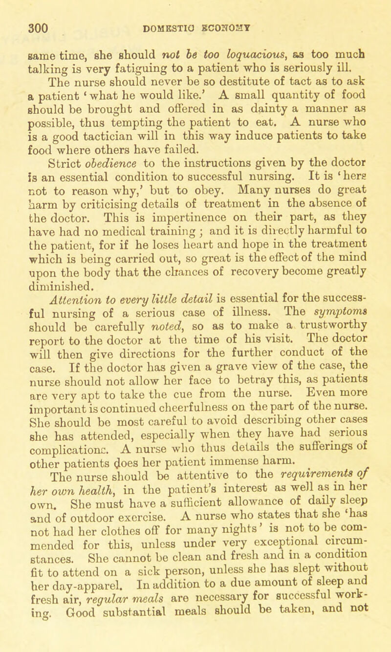 game time, she should not be too loquacious, as too much talking is very fatiguing to a patient who is seriously ill. The nurse should never be so destitute of tact as to ask a patient 1 what he would like.’ A small quantity of food should be brought and offered in as dainty a manner as possible, thus tempting the patient to eat. A nurse who is a good tactician will in this way induce patients to take food where others have failed. Strict obedience to the instructions given by the doctor is an essential condition to successful nursing. It is ‘ hers not to reason why,’ but to obey. Many nurses do great harm by criticising details of treatment in the absence of the doctor. This is impertinence on their part, as they have had no medical training ; and it is directly harmful to the patient, for if he loses heart and hope in the treatment which is being carried out, so great is the effect of the mind upon the body that the chances of recovery become greatly diminished. Attention to every little detail is essential for the success- ful nursing of a serious case of illness. The symptoms should be carefully noted, so as to make a trustworthy report to the doctor at the time of his visit. The doctor will then give directions for the further conduct of the case. If the doctor has given a grave view of the case, the nurse should not allow her face to betray this, as patients are very apt to take the cue from the nurse. Even more important is continued cheerfulness on the part of the nurse. She should be most careful to avoid describing other cases she has attended, especially when they have had serious complications. A nurse who thus details the sufferings of other patients does her patient immense harm. The nurse should be attentive to the requirements of her own health, in the patient’s interest as well as in her own. She must have a sufficient allowance of daily sleep and of outdoor exercise. A nurse who states that she ‘has not had her clothes off for many nights ’ is not to be com- mended for this, unless under very exceptional circum- stances. She cannot be clean and fresh and in a condition fit to attend on a sick person, unless she has slept without her day-apparel. In addition to a due amount of sleep and fresh air, regular meals are necessary for successful woik- inor. Good substantial meals should be taken, and not O
