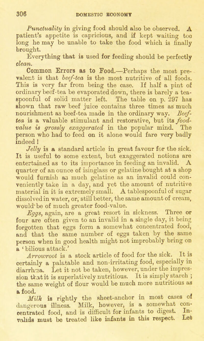 Punctuality in giving food should also be observed. A patient’s appetite is capricious, and if kept waiting too long he may be unable to take the food which is finally brought. Everything that is used for feeding should be perfectly clean. Common Errors as to Pood.—Perhaps the most pre- valent is that beef-tea is the most nutritive of all foods. This is very far from being the case. If half a pint of ordinary beef-tea be evaporated down, there is barely a tea- spoonful of solid matter left. The table on p. 297 has shown that raw beef juice contains three times as much nourishment as beef-tea made in the ordinary way. Beef- tea is a valuable stimulant and restorative, but its food- value is grossly exaggerated in the popular mind. The person who had to feed on it alone would fare very badly indeed 1 Jelly is a standard article in great favour for the sick. It is useful to some extent, but exaggerated notions are entertained as to its importance in feeding an invalid. A quarter of an ounce of isinglass or gelatine bought at a shop would furnish a3 much gelatine as an invalid could con- veniently take in a day, and yet the amount of nutritive material in it is extremely small. A tablespoonful of sugar dissolved in water, or, still better, the same amount of cream, would-be of much greater food-value. Eggs, again, are a great resort in sickness. Three or four are often given to an invalid in a single clay, it being forgotten that eggs form a somewhat concentrated food, and that the same number of eggs taken by the same person when in good health might not improbably bring on a ‘ bilious attack.’ Arrowroot is a stock article of food for the sick. It is certainly a palatable and non-irritating food, especially in diarrhea. Let it not be taken, however, under the impres- sion that it is superlatively nutritious. It is simply starch ; the same weight of flour would bo much more nutritious as a food. Milk is rightly the sheet-anchor in most cases of dangerous illness. Milk, however, is a somewhat con- centrated food, and is difficult for infants to digest. In- valids must be treated like infanta in this respect. Let