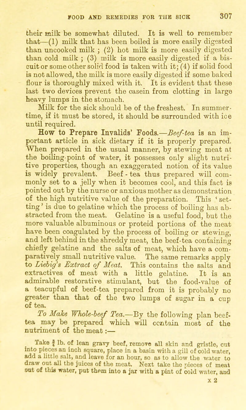 their inilk be somewhat diluted. It is well to remember that—(1) milk that has been boiled is more easily digested than uncooked milk ; (2) hot milk is more easily digested than cold milk ; (3) milk is more easily digested if a bis- cuit or some other solid food is taken with it; (4) if solid food is not allowed, the milk is more easily digested if some baked flour is thoroughly mixed with it. It is evident that these last two devices prevent the casein from clotting in large heavy lumps in the stomach. Milk for the sick should be of the freshest. In summer- time, if it must be stored, it should be surrounded with ice until required. How to Prepare Invalids’ Foods.—Beef-tea is an im- portant article in sick dietary if it is properly prepared. When prepared in the usual manner, by stewing meat at the boiling-point of water, it possesses only slight nutri- tive properties, though an exaggerated notion of its value is widely prevalent. Beef - tea thus prepared will com- monly set to a jelly when it becomes cool, and this fact is pointed out by the nurse or anxious mother as demonstration of the high nutritive value of the preparation. This ‘ set- ting ’ is due to gelatine which the process of boiling has ab- stracted from the meat. Gelatine is a useful food, but the more valuable albuminous or proteid portions of the meat have been coagulated by the process of boiling or stewing, and left behind in the shreddy meat, the beef-tea containing chiefly gelatine and the salts of meat, which have a com- paratively small nutritive value. The same remarks apply to Liebig's Extract of Meat. This contains the salts and extractives of meat with a little gelatine. It is an admirable restorative stimulant, but the food-value of a teacupful of beef-tea prepared from it is probably no greater than that of the two lumps of sugar in a cup of tea. To Make Whole-beef Tea.—By the following plan beef- tea may be prepared which will contain most of the nutriment of the meat:— Take f lb. of lean gravy beef, remove all skin and gristle, cut into pieces an inch square, place in a basin with a gill of cold water, add a little salt, and leave for an hour, so as to allow the water to draw out all the juices of the meat. Next take the pieces of meat out of this water, put them into a jar with a pint of cold water, and