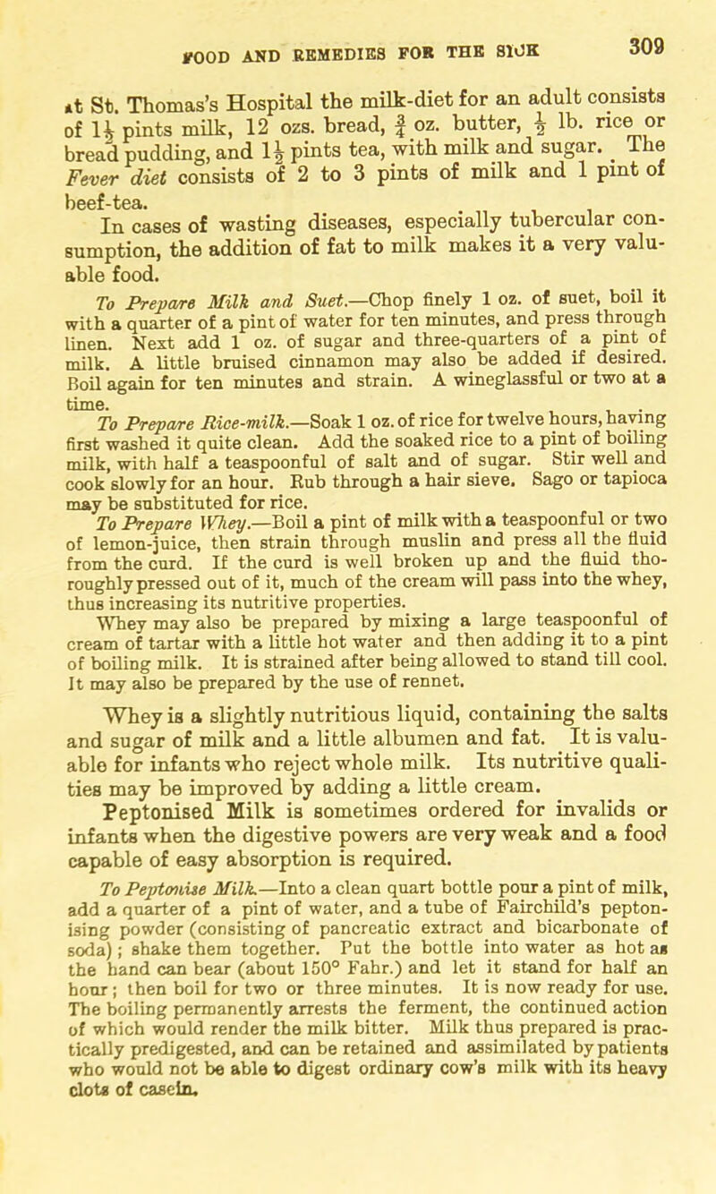 *t St. Thomas’s Hospital the milk-diet for an adult consists of H pints milk, 12 ozs. bread, f oz. butter, \ lb. nee or bread pudding, and 1| pints tea, with milk and sugar. _ The Fever diet consists of 2 to 3 pints of milk and 1 pint of In cases of wasting diseases, especially tubercular con- sumption, the addition of fat to milk makes it a very valu- able food. To Prepare Milk and Suet.—Chop finely 1 oz. of suet, boil it with a quarter of a pint of water for ten minutes, and press through linen. Next add 1 oz. of sugar and three-quarters of a pint of milk. A little bruised cinnamon may also be added if desired. Boil again for ten minutes and strain. A wineglassful or two at a time. . To Prepare Rice-milk.—Soak 1 oz. of rice for twelve hours, haying first washed it quite clean. Add the soaked rice to a pint of boiling milk, with half a teaspoonful of salt and of sugar. Stir well and cook slowly for an hour. Eub through a hair sieve. Sago or tapioca may be substituted for rice. To Prepare Whey.—Boil a pint of milk with a teaspoonful or two of lemon-juice, then strain through muslin and press all the fluid from the curd. If the curd is well broken up and the fluid tho- roughly pressed out of it, much of the cream will pass into the whey, thus increasing its nutritive properties. Whey may also be prepared by mixing a large teaspoonful of cream of tartar with a little hot water and then adding it to a pint of boiling milk. It is strained after being allowed to stand till cool. It may also be prepared by the use of rennet. Whey is a slightly nutritious liquid, containing the salts and sugar of milk and a little albumen and fat. It is valu- able for infants who reject whole milk. Its nutritive quali- ties may be improved by adding a little cream. Peptonised Milk is sometimes ordered for invalids or infants when the digestive powers are very weak and a food capable of easy absorption is required. To Peptonise Milk.—Into a clean quart bottle pour a pint of milk, add a quarter of a pint of water, and a tube of Fairchild’s pepton- ising powder (consisting of pancreatic extract and bicarbonate of soda); shake them together. Put the bottle into water as hot a* the hand can bear (about 150° Fahr.) and let it stand for half an hour; then boil for two or three minutes. It is now ready for use. The boiling permanently arrests the ferment, the continued action of which would render the milk bitter. Milk thus prepared is prac- tically predigested, and can be retained and assimilated by patients who would not be able to digest ordinary cow’s milk with its heavy clots of casein.