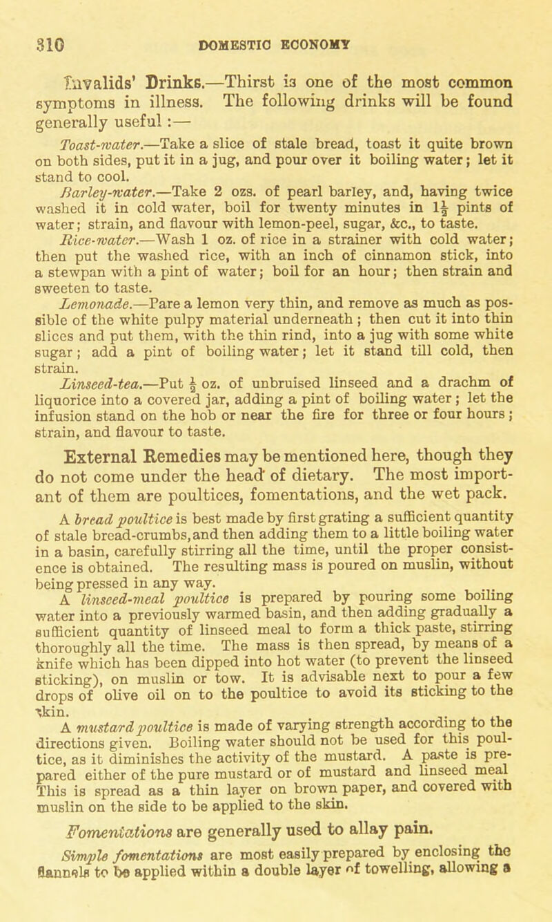 Invalids’ Drinks.—Thirst 13 one of the most common symptoms in illness. The following drinks will be found generally useful:— Toast-mater.—Take a slice of stale bread, toast it quite brown on both sides, put it in a jug, and pour over it boiling water; let it stand to cool. Barley-mater.—Take 2 ozs. of pearl barley, and, having twice washed it in cold water, boil for twenty minutes in 1| pints of water; strain, and flavour with lemon-peel, sugar, &c., to taste. Rice-mater.—Wash 1 oz. of rice in a strainer with cold water; then put the washed rice, with an inch of cinnamon stick, into a stewpan with a pint of water; boil for an hour; then strain and sweeten to taste. Lemonade.—Pare a lemon very thin, and remove as much as pos- sible of the white pulpy material underneath ; then cut it into thin slices and put them, with the thin rind, into a jug with some white sugar; add a pint of boiling water; let it stand till cold, then strain. Linseed-tea.—Put | oz. of unbruised linseed and a drachm of liquorice into a covered jar, adding a pint of boiling water; let the infusion stand on the hob or near the fire for three or four hours; strain, and flavour to taste. External Remedies may be mentioned here, though they do not come under the head of dietary. The most import- ant of them are poultices, fomentations, and the wet pack. A bread poultice is best made by first grating a sufficient quantity of stale bread-crumbs, and then adding them to a little boiling water in a basin, carefully stirring all the time, until the proper consist- ence is obtained. The resulting mass is poured on muslin, without being pressed in any way. A linseed-meal poultice is prepared by pouring some boiling water into a previously warmed basin, and then adding gradually a sufficient quantity of linseed meal to form a thick paste, stirring thoroughly all the time. The mass is then spread, by means of a knife which has been dipped into hot water (to prevent the linseed sticking), on muslin or tow. It is advisable next to pour a few drops of olive oil on to the poultice to avoid its sticking to the A mustard poultice is made of varying strength according to the directions given. Boiling water should not be used for this poul- tice, as it diminishes the activity of the mustard. A paste is pre- pared either of the pure mustard or of mustard and linseed meal This is spread as a thin layer on brown paper, and covered with muslin on the side to be applied to the skin. Fomentations are generally used to allay pain. Simple fomentations are most easily prepared by enclosing the flannels to be applied within a double layer of towelling, allowing a