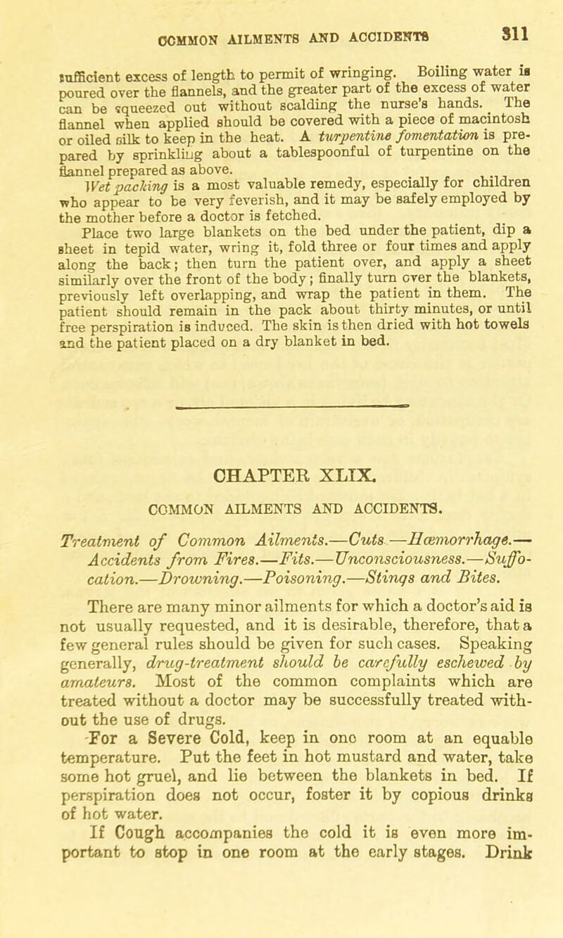 Sll sufficient excess of length to permit of wringing. Boiling water ia ponred over the flannels, and the greater part of the excess of water can be squeezed out without scalding the nurse s hands. The flannel when applied should be covered with a piece of macintosh or oiled silk to keep in the heat. A turpentine fomentation is pre- pared by sprinkling about a tablespoonful of turpentine on the flannel prepared as above. Wet packing is a most valuable remedy, especially for children who appear to be very feverish, and it may be safely employed by the mother before a doctor is fetched. Place two large blankets on the bed under the patient, dip a sheet in tepid water, wring it, fold three or four times and apply along the back; then turn the patient over, and apply a sheet similarly over the front of the body; finally turn over the blankets, previously left overlapping, and wrap the patient in them. The patient should remain in the pack about thirty minutes, or until free perspiration is induced. The skin is then dried with hot towels and the patient placed on a dry blanket in bed. CHAPTER XLIX. COMMON AILMENTS AND ACCIDENTS. Treatment of Common Ailments.—Cuts—Haemorrhage.— Accidents from Fires.—Fits.— Unconsciousness.—Suffo- cation.—Drowning.—Poisoning.—Stings and Bites. There are many minor ailments for which a doctor’s aid is not usually requested, and it is desirable, therefore, that a few general rules should be given for such cases. Speaking generally, drug-treatment should be carefully eschewed by amateurs. Most of the common complaints which are treated without a doctor may be successfully treated with- out the use of drugs. For a Severe Cold, keep in one room at an equable temperature. Put the feet in hot mustard and water, take some hot gruel, and lie between the blankets in bed. If perspiration does not occur, foster it by copious drinks of hot water. If Cough accompanies the cold it is even more im- portant to Btop in one room at the early stages. Drink