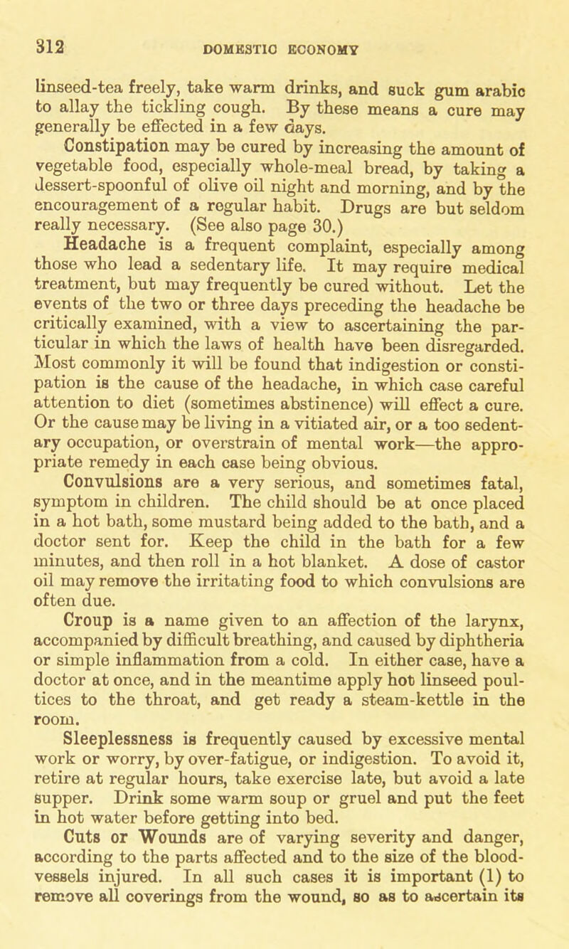 linseed-tea freely, take warm drinks, and suck gum arabic to allay the tickling cough. By these means a cure may generally be effected in a few days. Constipation may be cured by increasing the amount of vegetable food, especially whole-meal bread, by taking a dessert-spoonful of olive oil night and morning, and by the encouragement of a regular habit. Drugs are but seldom really necessary. (See also page 30.) Headache is a frequent complaint, especially among those who lead a sedentary life. It may require medical treatment, but may frequently be cured without. Let the events of the two or three days preceding the headache be critically examined, with a view to ascertaining the par- ticular in which the laws of health have been disregarded. Most commonly it will be found that indigestion or consti- pation is the cause of the headache, in which case careful attention to diet (sometimes abstinence) will effect a cure. Or the cause may be living in a vitiated air, or a too sedent- ary occupation, or overstrain of mental work—the appro- priate remedy in each case being obvious. Convulsions are a very serious, and sometimes fatal, symptom in children. The child should be at once placed in a hot bath, some mustard being added to the bath, and a doctor sent for. Keep the child in the bath for a few minutes, and then roll in a hot blanket. A dose of castor oil may remove the irritating food to which convulsions are often due. Croup is a name given to an affection of the larynx, accompanied by difficult breathing, and caused by diphtheria or simple inflammation from a cold. In either case, have a doctor at once, and in the meantime apply hot linseed poul- tices to the throat, and get ready a steam-kettle in the room. Sleeplessness is frequently caused by excessive mental work or worry, by over-fatigue, or indigestion. To avoid it, retire at regular hours, take exercise late, but avoid a late supper. Drink some warm soup or gruel and put the feet in hot water before getting into bed. Cuts or Wounds are of varying severity and danger, according to the parts affected and to the size of the blood- vessels injured. In all such cases it is important (1) to remove all coverings from the wound, so as to ascertain its