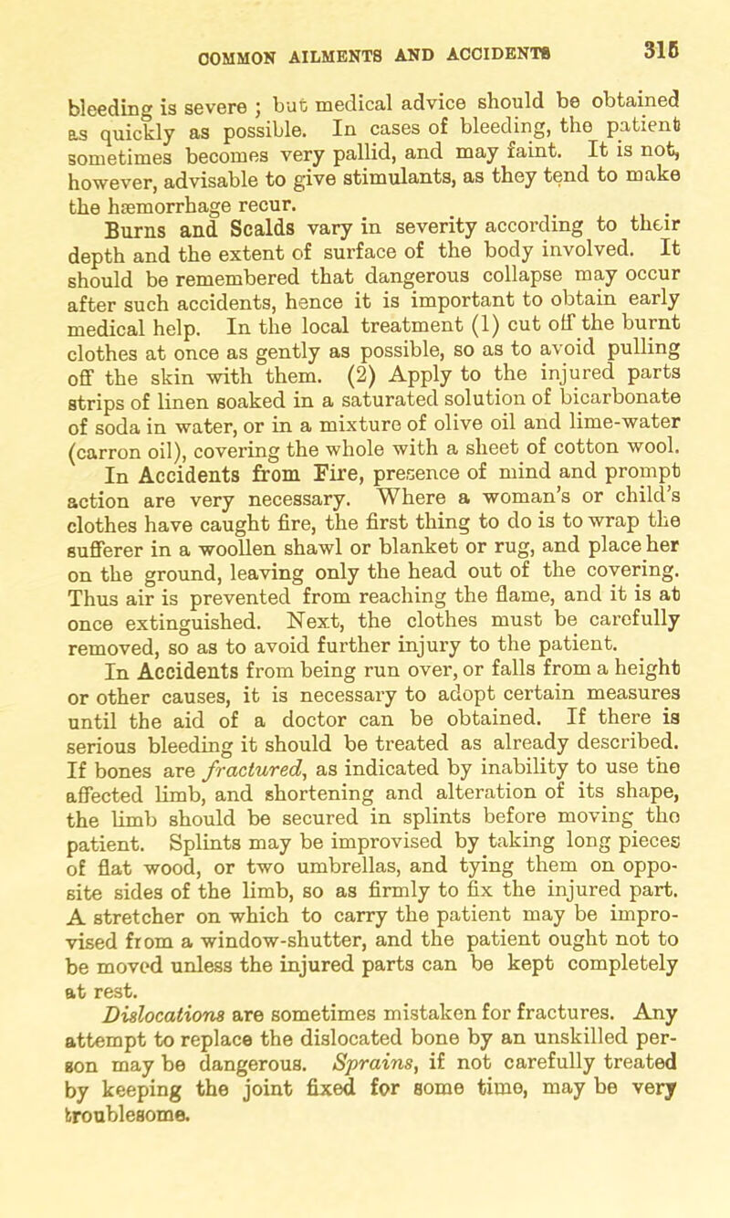 bleeding is severe ; but medical advice should be obtained as quickly as possible. In cases of bleeding, the patient sometimes becomes very pallid, and may raint. It is not, however, advisable to give stimulants, as they tend to make the haemorrhage recur. Burns and Scalds vary in severity according to their depth and the extent of surface of the body involved. It should be remembered that dangerous collapse may occur after such accidents, hence it is important to obtain early medical help. In the local treatment (1) cut olf the burnt clothes at once as gently as possible, so as to avoid pulling off the skin with them. (2) Apply to the injured parts strips of linen soaked in a saturated solution of bicarbonate of soda in water, or in a mixture of olive oil and lime-water (carron oil), covering the whole with a sheet of cotton wool. In Accidents from Fire, presence of mind and prompt action are very necessary. Where a woman’s or child’s clothes have caught fire, the first thing to do is to wrap tlie sufferer in a woollen shawl or blanket or rug, and placeW on the ground, leaving only the head out of the covering. Thus air is prevented from reaching the flame, and it is at once extinguished. Next, the clothes must be carefully removed, so as to avoid further injury to the patient. In Accidents from being run over, or falls from a height or other causes, it is necessary to adopt certain measures until the aid of a doctor can be obtained. If there is serious bleeding it should be treated as already described. If bones are fractured, as indicated by inability to use the affected limb, and shortening and alteration of its shape, the limb should be secured in splints before moving tho patient. Splints may be improvised by taking long pieces of flat wood, or two umbrellas, and tying them on oppo- site sides of the limb, so as firmly to fix the injured part. A stretcher on which to carry the patient may be impro- vised from a window-shutter, and the patient ought not to be moved unless the injured parts can be kept completely at rest. Dislocations are sometimes mistaken for fractures. Any attempt to replace the dislocated bone by an unskilled per- son may be dangerous. Sprains, if not carefully treated by keeping the joint fixed for some time, may be very troublesome.