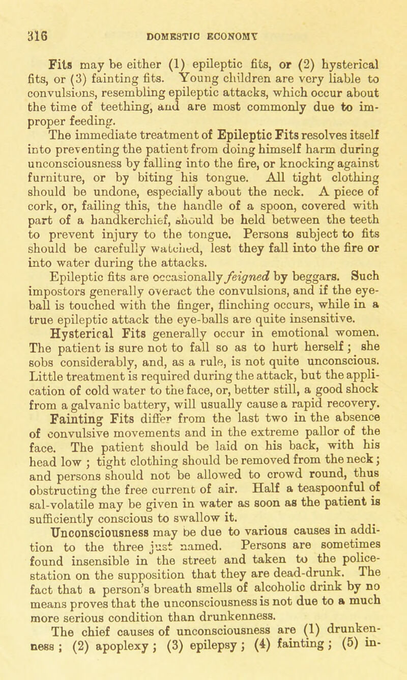 Fils may be either (1) epileptic fits, or (2) hysterical fits, or (3) fainting fits. Young children are very liable to convulsions, resembling epileptic attacks, which occur about the time of teething, and are most commonly due to im- proper feeding. The immediate treatment of Epileptic Fits resolves itself into preventing the patient from doing himself harm during unconsciousness by falling into the fire, or knocking against furniture, or by biting his tongue. All tight clothing should be undone, especially about the neck. A piece of cork, or, failing this, the handle of a spoon, covered with part of a handkerchief, should be held between the teeth to prevent injury to the tongue. Persons subject to fits should be carefully watched, lest they fall into the fire or into water during the attacks. Epileptic fits are occasionally feigned by beggars. Such impostors generally overact the convulsions, and if the eye- ball is touched with the finger, flinching occurs, while in a true epileptic attack the eye-balls are quite insensitive. Hysterical Fits generally occur in emotional women. The patient is sure not to fall so as to hurt herself; she sobs considerably, and, as a rule, is not quite unconscious. Little treatment is required during the attack, but the appli- cation of cold water to the face, or, better still, a good shock from a galvanic battery, will usually cause a rapid recovery. Fainting Fits differ from the last two in the absence of convulsive movements and in the extreme pallor of the face. The patient should be laid on his back, with his head low ; tight clothing should be removed from the neck; and persons should not be allowed to crowd round, thus obstructing the free current of air. Half a teaspoonful of sal-volatile may be given in water as soon as the patient is sufficiently conscious to swallow it. Unconsciousness may be due to various causes in addi- tion to the three just named. Persons are sometimes found insensible in the street and taken to the police- station on the supposition that they are dead-drunk. The fact that a person’s breath smells of alcoholic drink by no means proves that the unconsciousness is not due to a much more serious condition than drunkenness. The chief causes of unconsciousness are (1) drunken- ness ; (2) apoplexy ; (3) epilepsy ; (4) fainting ; (5) in-