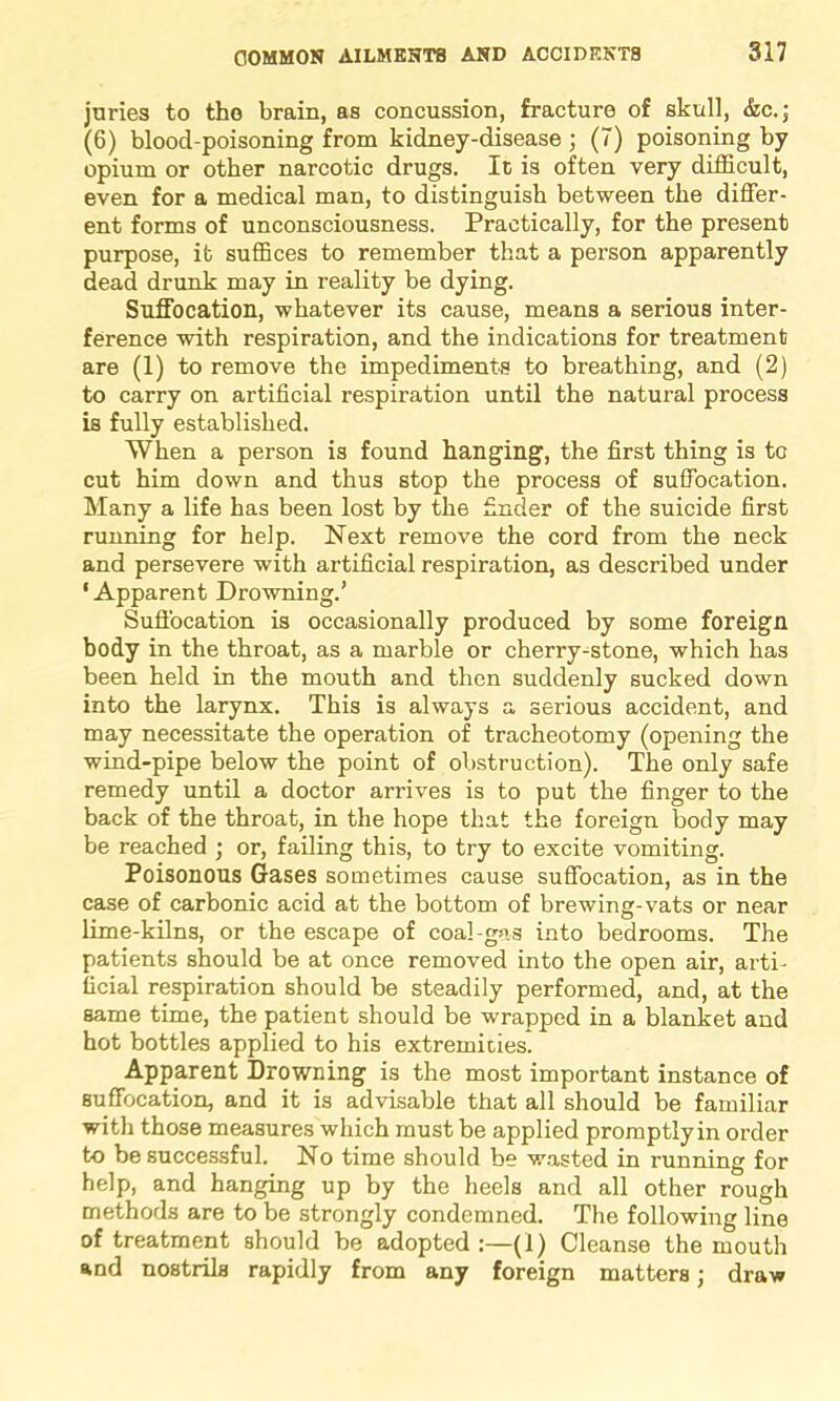 juries to tho brain, as concussion, fracture of skull, &c.; (6) blood-poisoning from kidney-disease ; (7) poisoning by opium or other narcotic drugs. It is often very difficult, even for a medical man, to distinguish between the differ- ent forms of unconsciousness. Practically, for the present purpose, it suffices to remember that a person apparently dead drunk may in reality be dying. Suffocation, whatever its cause, means a serious inter- ference with respiration, and the indications for treatment are (1) to remove the impediments to breathing, and (2) to carry on artificial respiration until the natural process is fully established. When a person is found hanging, the first thing is to cut him down and thus stop the process of suffocation. Many a life has been lost by the finder of the suicide first running for help. Next remove the cord from the neck and persevere with artificial respiration, as described under ‘Apparent Drowning.’ Suffocation is occasionally produced by some foreign body in the throat, as a marble or cherry-stone, which has been held in the mouth and then suddenly sucked down into the larynx. This is always a serious accident, and may necessitate the operation of tracheotomy (opening the wind-pipe below the point of obstruction). The only safe remedy until a doctor arrives is to put the finger to the back of the throat, in the hope that the foreign body may be reached ; or, failing this, to try to excite vomiting. Poisonous Gases sometimes cause suffocation, as in the case of carbonic acid at the bottom of brewing-vats or near lime-kilns, or the escape of coal-gas into bedrooms. The patients should be at once removed into the open air, arti- ficial respiration should be steadily performed, and, at the same time, the patient should be wrapped in a blanket and hot bottles applied to his extremities. Apparent Drowning is the most important instance of suffocation, and it is advisable that all should be familiar with those measures which must be applied promptly in order to be successful. No time should be wasted in running for help, and hanging up by the heels and all other rough methods are to be strongly condemned. The following line of treatment should be adopted:—(1) Cleanse the mouth and nostrils rapidly from any foreign matters; draw