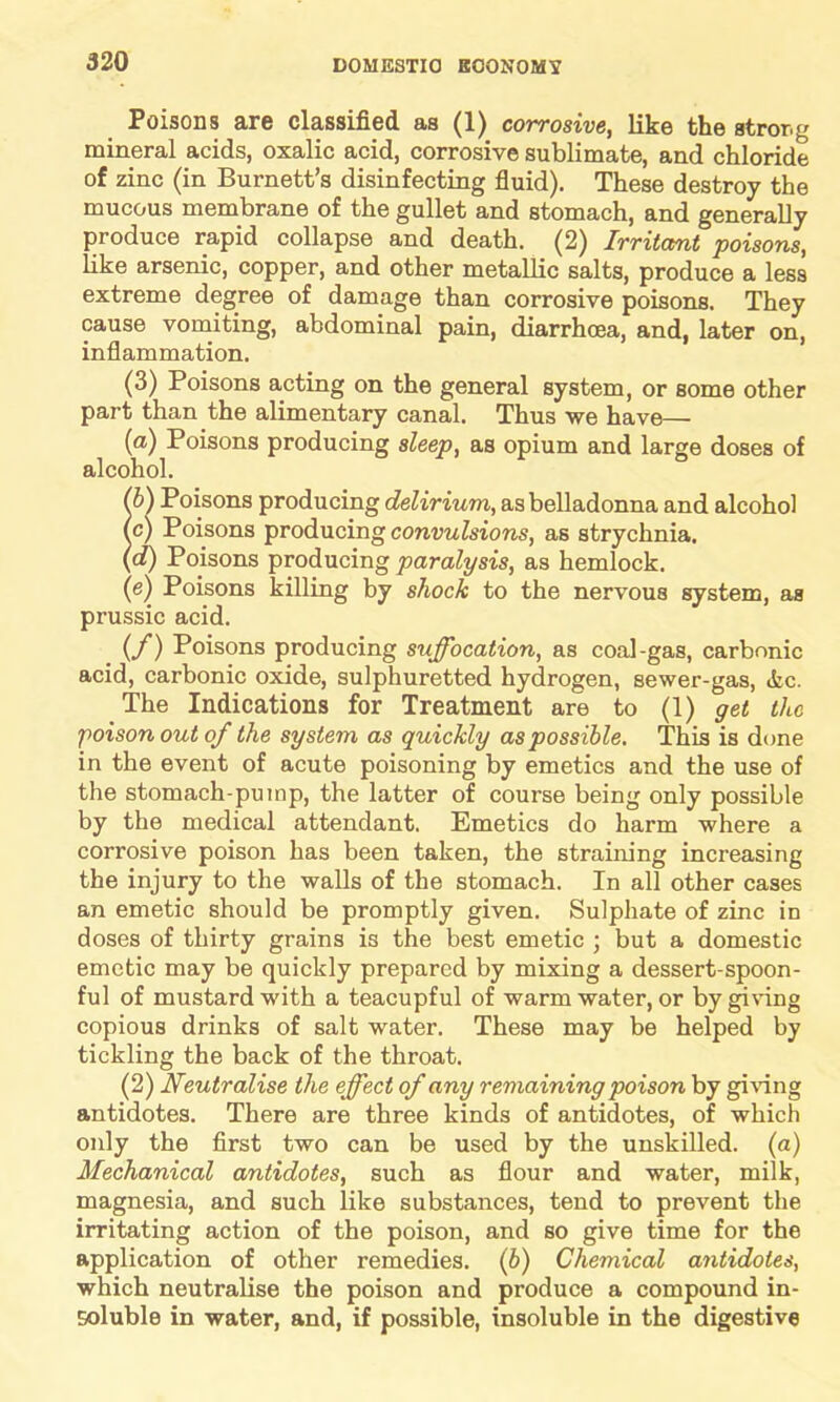 Poisons are classified as (1) corrosive, like the stror.g mineral acids, oxalic acid, corrosive sublimate, and chloride of zinc (in Burnett’s disinfecting fluid). These destroy the mucous membrane of the gullet and stomach, and generally produce rapid collapse and death. (2) Irritant poisons, like arsenic, copper, and other metallic salts, produce a less extreme degree of damage than corrosive poisons. They cause vomiting, abdominal pain, diarrhoea, and, later on, inflammation. (3) Poisons acting on the general system, or some other part than the alimentary canal. Thus we have— (a) Poisons producing sleep, as opium and large doses of alcohol. Sb) Poisons producing delirium, as belladonna and alcohol c) Poisons producing convulsions, as strychnia. d) Poisons producing paralysis, as hemlock. (e) Poisons killing by shock to the nervous system, as prussic acid. (f) Poisons producing suffocation, as coal-gas, carbonic acid, carbonic oxide, sulphuretted hydrogen, sewer-gas, <fcc. The Indications for Treatment are to (1) get the poison out of the system as quickly as possible. This is done in the event of acute poisoning by emetics and the use of the stomach-puinp, the latter of course being only possible by the medical attendant. Emetics do harm where a corrosive poison has been taken, the straining increasing the injury to the walls of the stomach. In all other cases an emetic should be promptly given. Sulphate of zinc in doses of thirty grains is the best emetic ; but a domestic emetic may be quickly prepared by mixing a dessert-spoon- ful of mustard with a teacupful of warm water, or by giving copious drinks of salt water. These may be helped by tickling the back of the throat. (2) Neutralise the effect of any remaining poison by giving antidotes. There are three kinds of antidotes, of which only the first two can be used by the unskilled, (a) Mechanical antidotes, such as flour and water, milk, magnesia, and such like substances, tend to prevent the irritating action of the poison, and so give time for the application of other remedies. (b) Chemical antidotes, which neutralise the poison and produce a compound in- soluble in water, and, if possible, insoluble in the digestive