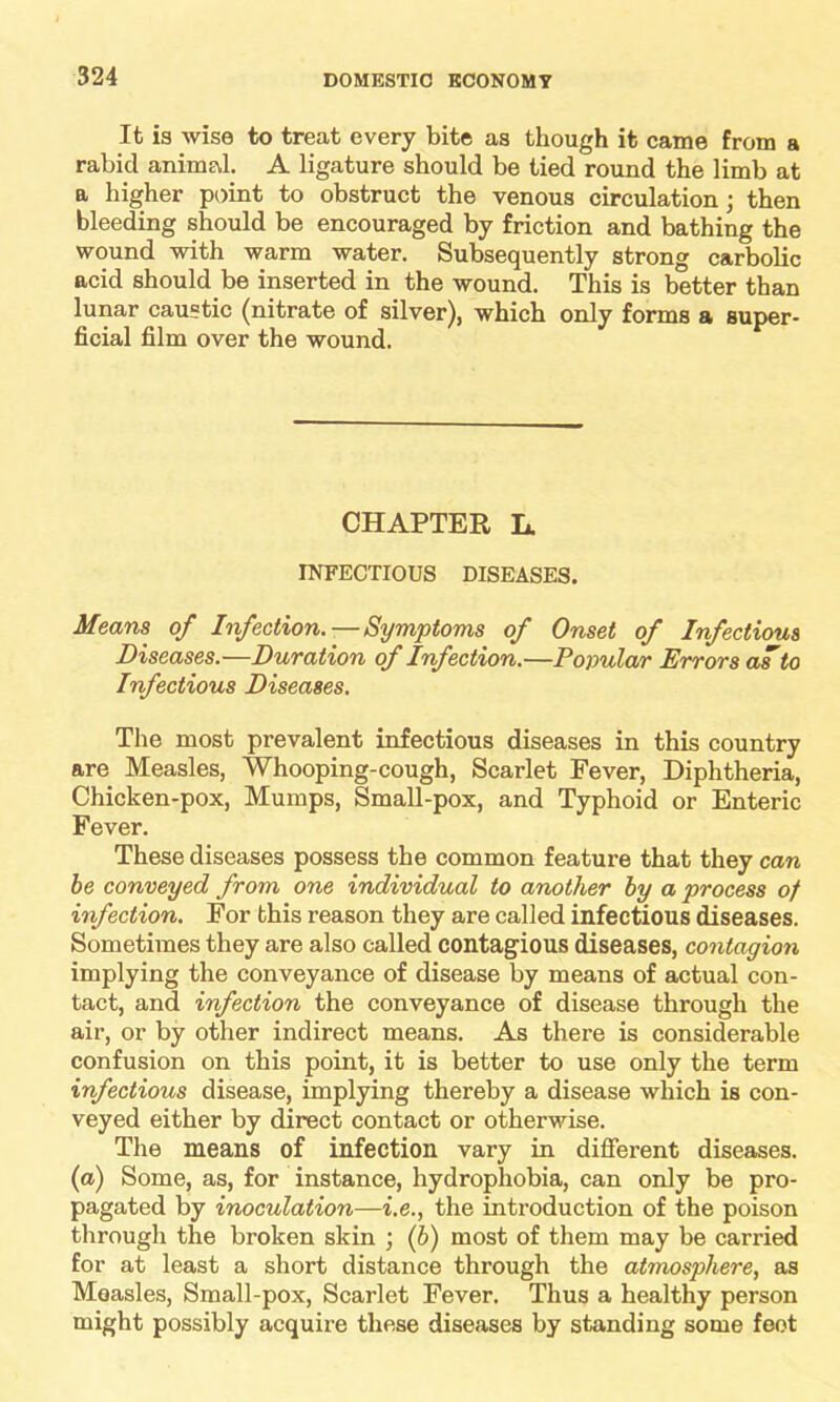 It is wise to treat every bite as though it came from a rabid animal. A ligature should be tied round the limb at a higher point to obstruct the venous circulation; then bleeding should be encouraged by friction and bathing the wound with warm water. Subsequently strong carbolic acid should be inserted in the wound. This is better than lunar caustic (nitrate of silver), which only forms a super- ficial film over the wound. CHAPTER L. INFECTIOUS DISEASES. Means of Infection.—Symptoms of Onset of Infectious Diseases.—Duration of Infection.—Popular Errors as to Infectious Diseases. The most prevalent infectious diseases in this country are Measles, Whooping-cough, Scarlet Fever, Diphtheria, Chicken-pox, Mumps, Small-pox, and Typhoid or Enteric Fever. These diseases possess the common feature that they can be conveyed from one individual to another by a process of infection. For this reason they are called infectious diseases. Sometimes they are also called contagious diseases, contagion implying the conveyance of disease by means of actual con- tact, and infection the conveyance of disease through the air, or by other indirect means. As there is considerable confusion on this point, it is better to use only the term infectious disease, implying thereby a disease which is con- veyed either by direct contact or otherwise. The means of infection vary in different diseases. (a) Some, as, for instance, hydrophobia, can only be pro- pagated by inoculation—i.e., the introduction of the poison through the broken skin ; (b) most of them may be carried for at least a short distance through the atmosphere, as Measles, Small-pox, Scarlet Fever. Thus a healthy person might possibly acquire these diseases by standing some feot
