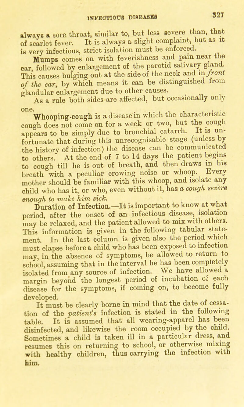 always a sore throat, similar to, but less severe than, that of scarlet fever. It is always a slight complaint, but as it is very infectious, strict isolation must be enforced. Mumps comes on with feverishness and pain near the ear, followed by enlargement of the parotid salivary gland. This causes bulging out at the side of the neck and in front of the ear, by which means it can be distinguished from glandular enlargement due to other causes. As a rule both sides are affected, but occasionally only Whooping-cough is a disease in which the characteristic cough does not come on for a week or two, but the cough appears to be simply due to bronchial catarrh. It is un- fortunate that during this unrecognisable stage (unless by the history of infection) the disease can be communicated to others. At the end of 7 to 14 days the patient begins to cough till he is out of breath, and then draws in his breath with a peculiar crowing noise or whoop. Every mother should be familiar with this whoop, and isolate any child who has it, or who, even without it, has a cough severe enough to make him sick. Duration of Infection.—It is important to know, at what period, after the onset of an infectious disease, isolation may be relaxed, and the patient allowed to mix with otheis. This information is given in the following tabular state- ment. In the last column is given also the period which must elapse before a child who has been exposed to infection may, in the absence of symptoms, be allowed to return to school, assuming that in the interval he has been completely isolated from any source of infection. We have allowed a margin beyond the longest period of incubation of each disease for the symptoms, if coming on, to become fully developed. It must be clearly borne in mind that the date of cessa- tion of the patient’s infection is stated in the following table. It is assumed that all wearing-apparel has been disinfected, and likewise the room occupied by the child. Sometimes a child is taken ill in a particular .dress, and resumes this on returning to school, or otherwise mixing with healthy children, thus carrying the infection with him.