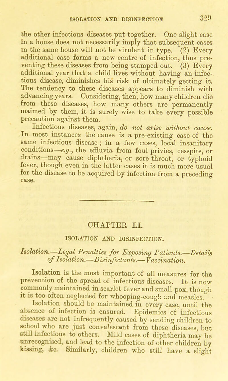 the other infectious diseases put together. One slight case in a house does not necessarily imply that subsequent cases in the same house will not be virulent in type. (2) Every additional case forms a new centre of infection, thus pre- venting these diseases from being stamped out. (3) Every additional year that a child lives without having an infec- tious disease, diminishes his risk of ultimately getting it. The tendency to these diseases appears to diminish with advancing years. Considering, then, how many children die from these diseases, how many others are permanently maimed by them, it is surely wise to take every possible precaution against them. Infectious diseases, again, do not arise without cause. In most instances the cause is a pre-existing case of the same infectious disease ; in a few cases, local insanitary conditions—e.g., the effluvia from foul privies, cesspits, or drains—may cause diphtheria, or sore throat, or typhoid fever, though even in the latter cases it is much more usual for the disease to be acquired by infection from a preceding case. CHAPTER LI. ISOLATION AND DISINFECTION. Isolation.—Legal Penalties for Exposing Patients.—Details of Isolation.—Disinfectants.— Vaccination. Isolation is the most important of all measures for the prevention of the spread of infectious diseases. It is now commonly maintained in scarlet fever and small-pox, though it is too often neglected for whooping-cough and measles. Isolation should be maintained in every case, until the absence of infection i3 ensured. Epidemics of infectious diseases are not infrequently caused by sending children to school who are just convalescunt from these diseases, but still infectious to others. Mild cases of diphtheria may bo unrecognised, and lead to the infection of other children by kissing, &c. Similarly, children who still have a slight