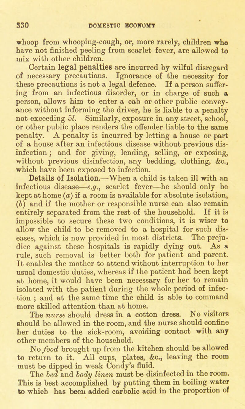 whoop from whooping-cough, or, more rarely, children who have not finished peeling from scarlet fever, are allowed to mix with other children. Certain legal penalties are incurred by wilful disregard of necessary precautions. Ignorance of the necessity for these precautions is not a legal defence. If a person suffer- ing from an infectious disorder, or in charge of such a person, allows him to enter a cab or other public convey- ance without informing the driver, he is liable to a penalty not exceeding 51. Similarly, exposure in any street, school, or other public place renders the offender liable to the same penalty. A penalty is incurred by letting a house or part of a house after an infectious disease without previous dis- infection ; and for giving, lending, selling, or exposing, without previous disinfection, any bedding, clothing, &c., which have been exposed to infection. Details of Isolation.—When a child is taken ill with an infectious disease—e.g., scarlet fever—he should only be kept at home (a) if a room is available for absolute isolation, (b) and if the mother or responsible nurse can also remain entirely separated from the rest of the household. If it is impossible to secure these two conditions, it is wiser to allow the child to be removed to a hospital for such dis- eases, which is now provided in most districts. The preju- dice against these hospitals is rapidly dying out. As a rule, such removal is better both for patient and parent. It enables the mother to attend without interruption to her usual domestic duties, whereas if the patient had been kept at home, it would have been necessary for her to remain isolated with the patient during the whole period of infec- tion ; and at the same time the child is able to command more skilled attention than at home. The nurse should dress in a cotton dress. No visitors should be allowed in the room, and the nurse should confine her duties to the sick-room, avoiding contact with any other members of the household. No food brought up from the kitchen should be allowed to return to it. All cups, plates, <fec., leaving the room must be dipped in weak Condy’s fluid. The bed and body linen must be disinfected in the room. This is best accomplished by putting them in boiling water to which has been added carbolic acid in the proportion of