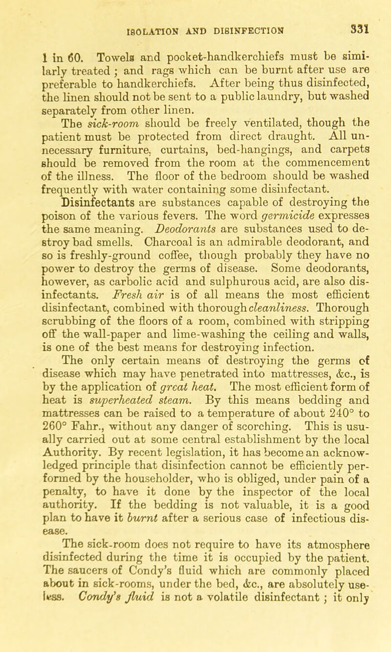 S31 1 in 60. Towels and pocket-handkerchiefs must be simi- larly treated ; and rags which can be burnt after use are preferable to handkerchiefs. After being thus disinfected, the linen should not be sent to a public laundry, but washed separately from other linen. The sick-room should be freely ventilated, though the patient must be protected from direct draught. All un- necessary furniture, curtains, bed-hangings, and carpets should be removed from the room at the commencement of the illness. The floor of the bedroom should be washed frequently with water containing some disinfectant. Disinfectants are substances capable of destroying the poison of the various fevers. The word germicide expresses the same meaning. Deodorants are substances used to de- stroy bad smells. Charcoal is an admirable deodorant, and so is freshly-ground coffee, though probably they have no power to destroy the germs of disease. Some deodorants, however, as carbolic acid and sulphurous acid, are also dis- infectants. Fresh air is of all means the most efficient disinfectant, combined with thorough cleanliness. Thorough scrubbing of the floors of a room, combined with stripping off the wall-paper and lime-washing the ceiling and walls, is one of the best means for destroying infection. The only certain means of destroying the germs of disease which may have penetrated into mattresses, &c., is by the application of great heat. The most efficient form of heat is superheated steam. By this means bedding and mattresses can be raised to a temperature of about 240° to 260° Fahr., without any danger of scorching. This is usu- ally carried out at some central establishment by the local Authority. By recent legislation, it has become an acknow- ledged principle that disinfection cannot be efficiently per- formed by the householder, who is obliged, under pain of a penalty, to have it done by the inspector of the local authority. If the bedding is not valuable, it is a good plan to have it burnt after a serious case of infectious dis- ease. The sick-room does not require to have its atmosphere disinfected during the time it is occupied by the patient. The saucers of Condy’s fluid which are commonly placed about in sick-rooms, under the bed, die., are absolutely use- less. Condy'8 jluid is not a volatile disinfectant ; it only