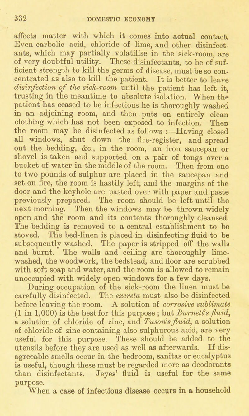 affects matter with which it comes into actual contact. Even carbolic acid, chloride of lime, and other disinfect- ants, which may partially volatilise in the sick-room, are of very doubtful utility. These disinfectants, to be of suf- ficient strength to kill the germs of disease, must be so con- centrated as also to kill the patient. It is better to leave disinfection of the sick-room until the patient has left it, trusting in the meantime to absolute isolation. When the patient has ceased to be infectious he is thoroughly washed in an adjoining room, and then puts on entirely clean clothing which has not been exposed to infection. Then the room may be disinfected as follows :—Having closed all windows, shut down the fiie-register, and spread out the bedding, &c., in the room, an iron saucepan or shovel is taken and supported on a pair of tongs over a bucket of water in the middle of the room. Then from one to two pounds of sulphur are placed in the saucepan and set on fire, the room is hastily left, and the margins of the door and the keyhole are pasted over with paper and paste previously prepared. The room should be left until the next morning. Then the windows may be thrown widely open and the room and its contents thoroughly cleansed. The bedding is removed to a central establishment to be stoved. The bed-linen is placed in disinfecting fluid to be subsequently washed. The paper is stripped off the walls and burnt. The walls and ceiling are thoroughly lime- washed, the woodwork, the bedstead, and floor are scrubbed with soft soap and water, and the room is allowed to remain unoccupied with widely open windows for a few days. During occupation of the sick-room the linen must be carefully disinfected. The excreta must also be disinfected before leaving the room. A solution of corrosive sublimate (1 in 1,000) is the best for this purpose; but Burnett's fluid, a solution of chloride of zinc, and Tuson’s fluid, a solution of chloride of zinc containing also sulphurous acid, are very useful for this purpose. These should be added to the utensils before they are used as well as afterwards. If dis- agreeable smells occur in the bedroom, sanitas or eucalyptus is useful, though these must be regarded more as deodorants than disinfectants. Jeyes’ fluid is useful for the same purpose. When a case of infectious disease occurs in a household
