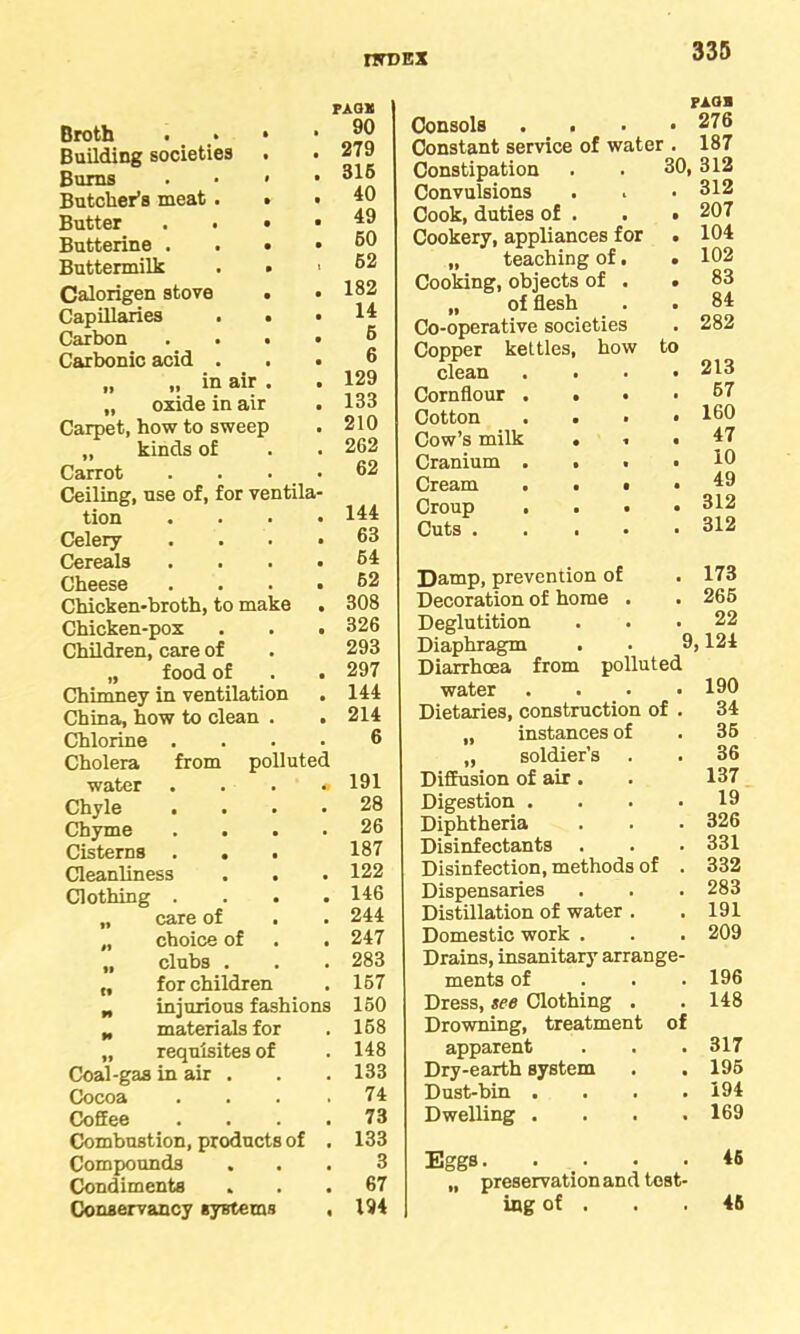 me ex PAGX Broth . • » 90 Building societies . • 279 Bums . • < • 315 Butcher’s meat . » t 40 Butter . • • • 49 Butterine . . • • 60 Buttermilk . • 1 52 Calorigen stove . • 182 Capillaries . . • 14 Carbon . . . • 5 Carbonic acid . . • 6 „ „ in air . • 129 „ oxide in air • 133 Carpet, how to sweep • 210 „ kinds of . 262 Carrot . 62 Ceiling, use of, for ventila- tion • 144 Celery- • 63 Cereals • 64 Cheese • 62 Chicken-broth, to make • 308 Chicken-pox • 326 Children, care of 293 „ food of ■ 297 Chimney in ventilation • 144 China, how to clean . • 214 Chlorine . • 6 Cholera from polluted water *> 191 Chyle . • 28 Chyme • 26 Cisterns . . 187 Cleanliness • 122 Clothing . 146 „ care of . . 244 „ choice of • 247 „ clubs . • 283 „ for children a 167 „ injurious fashions 150 „ materials for , 168 „ requisites of . 148 Coal-gas in air . . 133 Cocoa » 74 Coffee • 73 Combustion, products of 133 Compounds • 3 Condiments • 67 Conservancy systems • 194 paob Consols . . . 276 Constant service of water . 187 Constipation 30, 312 Convulsions . 312 Cook, duties of . . 207 Cookery, appliances for . 104 „ teaching of. . 102 Cooking, objects of . • 83 „ of flesh • 84 Co-operative societies . 282 Copper kettles, how to clean . 213 Cornflour . . . 67 Cotton . 160 Cow’s milk . ■. . 47 Cranium . . . 10 Cream . . • . 49 Croup , . . . 312 Cuts . . 312 Damp, prevention of . 173 Decoration of home . . 265 Deglutition . 22 Diaphragm . . 9,124 Diarrhoea from polluted water . 190 Dietaries, construction of . 34 „ instances of . 36 „ soldier’s . 36 Diffusion of air . 137 Digestion . . 19 Diphtheria . 326 Disinfectants . . 331 Disinfection, methods of . 332 Dispensaries . 283 Distillation of water . . 191 Domestic work . . 209 Drains, insanitary arrange- ments of . 196 Dress, see Clothing . . 148 Drowning, treatment of apparent . 317 Dry-earth system . 195 Dust-bin . . 194 Dwelling . . 169 Eggs.... . 45 „ preservation and tost- ing of . 46