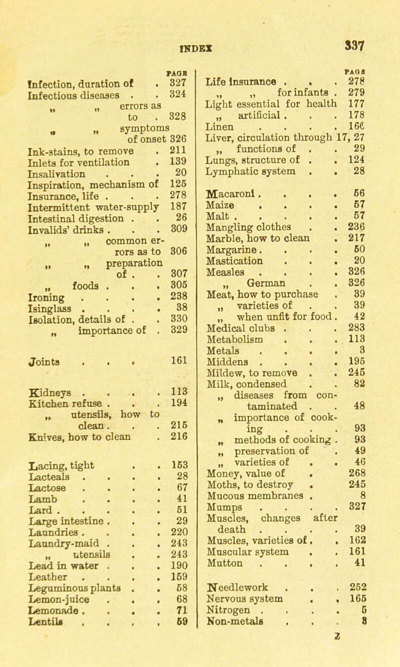 INDEX FAOB Infection, duration of • 327 Infectious diseases . . 324 „ errors as to , 328 „ „ symptoms of onset 326 Ink-stains, to remove • 211 Inlets for ventilation • 139 Insalivation • 20 Inspiration, mechanism of 126 Insurance, life . . 278 Intermittent water-supply 187 Intestinal digestion . . 26 Invalids’ drinks . . 309 „ „ common er- rors as to 306 „ „ preparation of . • 307 „ foods . • 305 Ironing • 238 Isinglass . • 38 Isolation, details of . • 330 „ importance of ' 329 Joints . . . 161 Kidneys . . . 113 Kitchen refuse . 194 „ utensils, how to clean. 216 Knives, how to clean 216 Lacing, tight 163 Lacteals . 28 Lactose 67 Lamb . . . 41 Lard .... 61 Large intestine. 29 Laundries . 220 Laundry-maid . 243 „ utensils 243 Lead in water . 190 Leather 169 Leguminous plants . 68 Lemon-juice . . 68 Lemonade, . . 71 Lentils 69 Life insurance . PAGfl 278 „ „ for infants . 279 Light essential for health 177 „ artificial . 178 Linen .... 16ft Liver, circulation through 17, 27 „ functions of . 29 Lungs, structure of . . 124 Lymphatic system . 28 Macaroni.... 66 Maize .... 67 Malt 67 Mangling clothes 236 Marble, how to clean 217 Margarine.... 60 Mastication . . . 20 Measles .... 326 „ German 326 Meat, how to purchase 39 „ varieties of 39 „ when unfit for food . 42 Medical clubs . 283 Metabolism 113 Metals .... 3 Middens .... 196 Mildew, to remove . 246 Milk, condensed 82 „ diseases from con- taminated . 48 „ importance of cook- ing 93 „ methods of cooking . 93 „ preservation of 49 „ varieties of . . 46 Money, value of . 268 Moths, to destroy 245 Mucous membranes . 8 Mumps .... 327 Muscles, changes after death .... 39 Muscles, varieties of. , 162 Muscular system 161 Mutton .... 41 Needlework 262 Nervous system . , 166 Nitrogen . 5 Non-metals S z
