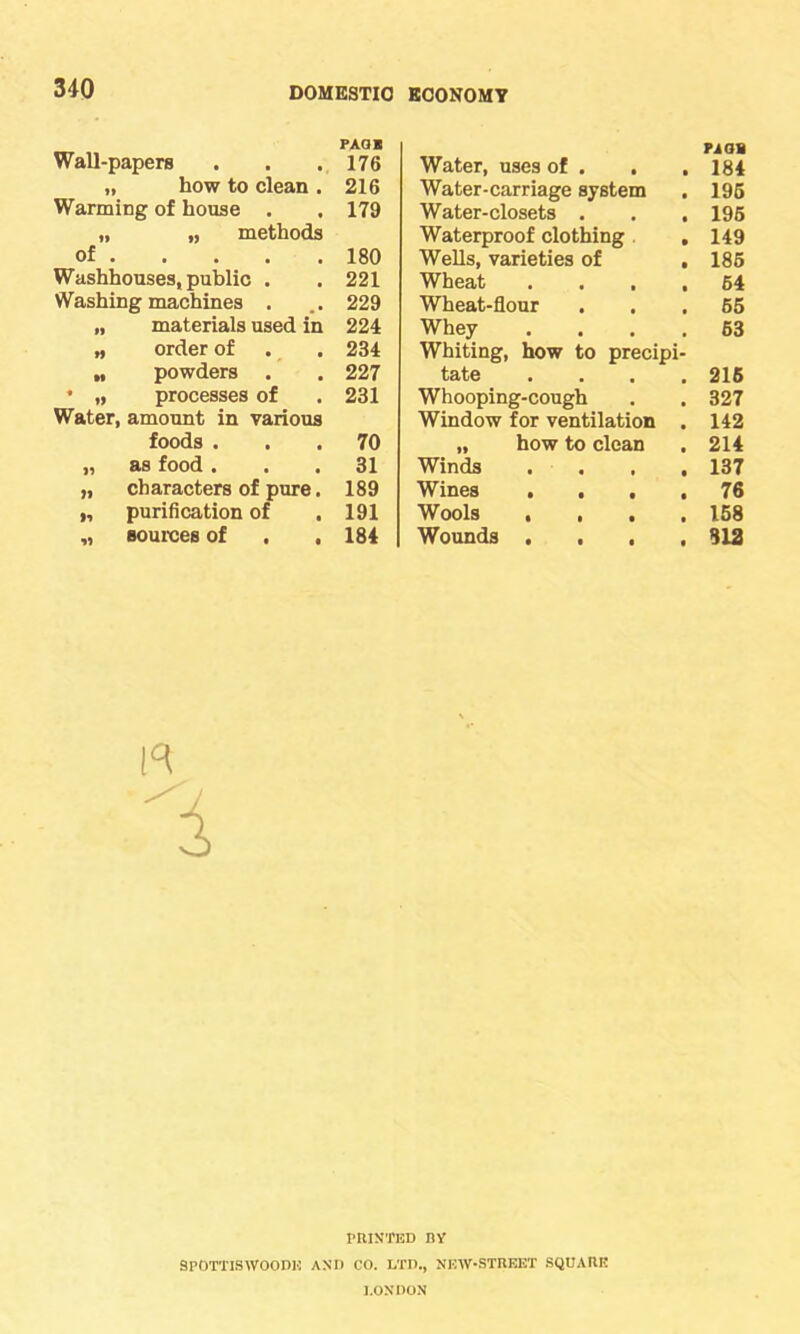 PAGE Wall-papers . . .176 „ how to clean . 216 Warming of house . . 179 „ „ methods of 180 Washhouses, public . . 221 Washing machines . . 229 „ materials used in 224 „ order of . . 234 „ powders . . 227 • „ processes of . 231 Water, amount in various foods ... 70 „ as food ... 31 „ characters of pure. 189 „ purification of .191 „ sources of . . 184 Water, uses of . . . Pi OB 184 Water-carriage system 196 Water-closets . . , 196 Waterproof clothing . 149 Wells, varieties of . 186 Wheat .... 64 Wheat-flour 65 Whey .... 63 Whiting, how to precipi- tate .... 216 Whooping-cough 327 Window for ventilation . 142 „ how to clean 214 Winds .... 137 Wines .... 76 Wools .... 158 Wounds .... 312 R 1 PRINTED BY SPOTTISWOOPK AND CO. LTD., NEW-STREET SQUARE LONDON