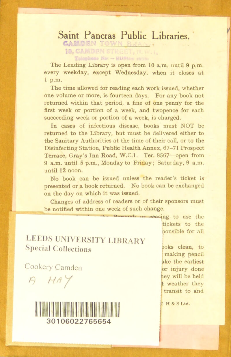 Saint Pancras Public Libraries.' The Lending Library is open from 10 a.m. until 9 p.m. every weekday, except Wednesday, when it closes at 1 p.m. The time allowed for reading each work issued, whether one volume or more, is fourteen days. For any book not returned within that period, a fine of one penny for the first week or portion of a week, and twopence for each succeeding week or portion of a week, is charged. In cases of infectious disease, books must NOT be returned to the Library, but must be delivered either to the Sanitary Authorities at the time of their call, or to the Disinfecting Station, Public Health Annex, 67-71 Prospect Terrace, Gray’s Inn Road, W.C.l. Ter. 8567—open from 9 a.m. until 5 p.m., Monday to Friday; Saturday, 9 a.m. until 12 noon. No book can be issued unless the reader's ticket is presented or a book returned. No book can be exchanged on the day on which it was issued. Changes of address of readers or of their sponsors must be notified within one week of such change. V. ; '»* Mooing to use the tickets to the ponsible for all LEEDS U.MVERSITY LIBRARY Special Collections 1 making pencil ^ke the earliest br iniurv done clean, to Cookery Camden f) 30106022765654 ) H & S Ltd.