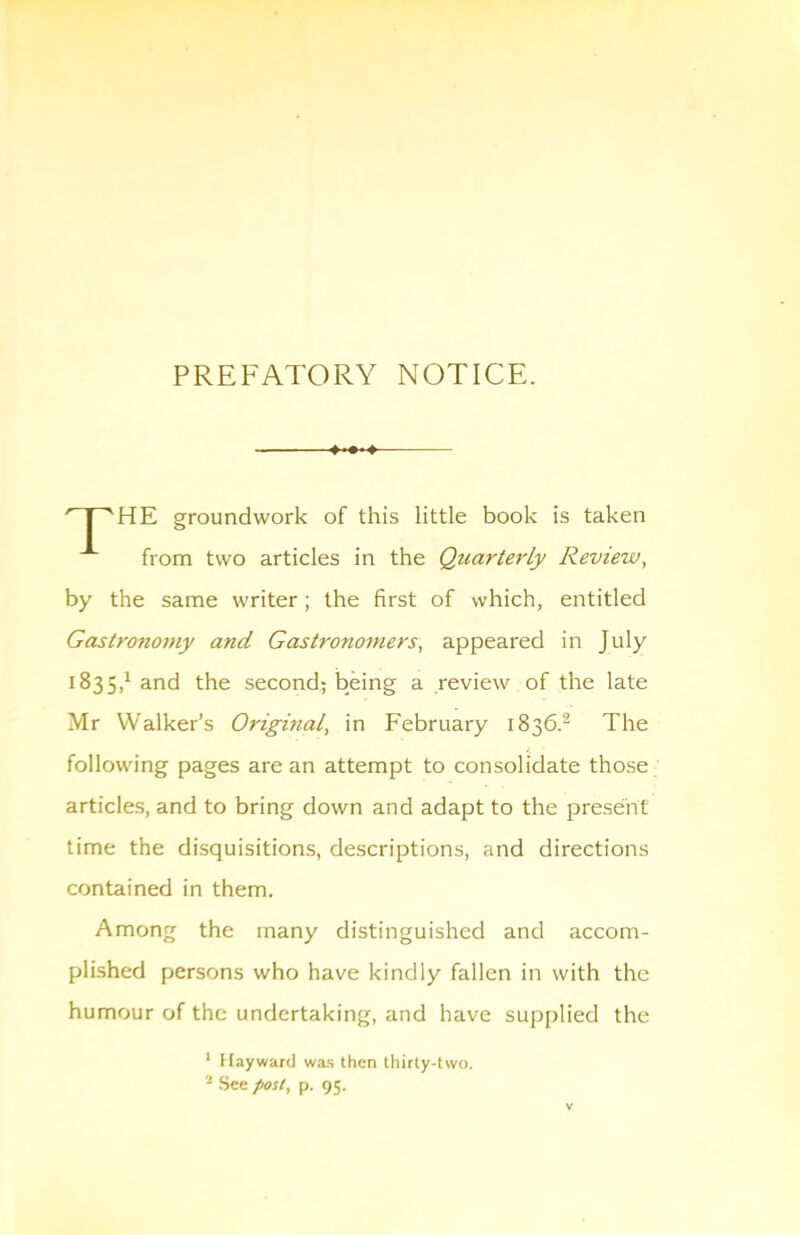 PREFATORY NOTICE. HE groundwork of this little book is taken from two articles in the Qtcarterly Review, by the same writer; the first of which, entitled Gastronomy and Gastronomers, appeared in July 1835,1 and the second; being a review of the late Mr Walker’s Original, in February 1836.^ The following pages are an attempt to consolidate those articles, and to bring down and adapt to the present time the disquisitions, descriptions, and directions contained in them. Among the many distinguished and accom- plished persons who have kindly fallen in with the humour of the undertaking, and have supplied the ■ Hayward was then thirty-two. See post, p. 95.