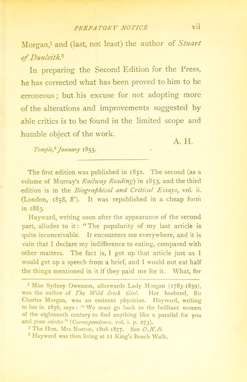 Morgan,^ and (last, not least) the author of Stuart of DunUithr In preparing the Second Edition for the Press, he has corrected what has been proved to him to be erroneous; but his excuse for not adopting more of the alterations and improvements suggested by able critics is to be found in the limited scope and humble object of the work. A. H. Temple^ January 1853. The first edition was published in 1852. The second (as a volume of Murray’s Railway Reading) in 1853, and the third edition is in the Biographical a7id Critical Essays^ vol. ii. (London, 1858, 8°). It was republished in a cheap form in 1883. Hayward, wTiting soon after the appearance of the second part, alludes to it; “The popularity of my last article is quite inconceivable. It encounters me everywhere, and it is vain that I declare my indifference to eating, compared with other matters. The fact is, I got up that article just as I would get up a speech from a brief, and I would not eat half the things mentioned in it if they paid me for it. What, for ' Miss Sydney Owenson, afterwards Lady Morgan (1783-1859), was the author of The Wild Irish Girl. Her husband, Sir Charles Morgan, was an eminent physician. Hayward, writing to her in 1856, says; “We must go hack to the brilliant women of the eighteenth century to find anything like a parallel for you and your soiries ” {Correspondence, vol. i. p. 273). ’ The Hrm. Mrs Norton, 1808-1877. See D.N.P. ® Hayward was then living at 11 King’s Bench Walk.