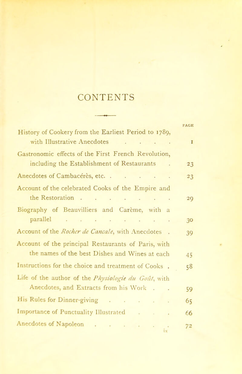 CONTENTS PAGE History of Cookery from the Earliest Period to 1789, with Illustrative Anecdotes .... i Gastronomic effects of the First French Revolution, including the Establishment of Restaurants . 23 Anecdotes of Cambaceres, etc 23 Account of the celebrated Cooks of the Empire and the Restoration . 29 Biography of Beauvilliers and Car^me, with a parallel ........ 30 Account of the Rochcr de Cancale, with Anecdotes . 39 Account of the principal Restaurants of Paris, with the names of the best Dishes and Wines at each 45 Instructions for the choice and treatment of Cooks . 58 Life of the author of the Physiologic du Gout, with Anecdotes, and E.xtracts from his Work . . 59 His Rules for Dinner-giving ..... 65 Importance of Punctuality Illustrated ... 66 Anecdotes of Napoleon 72