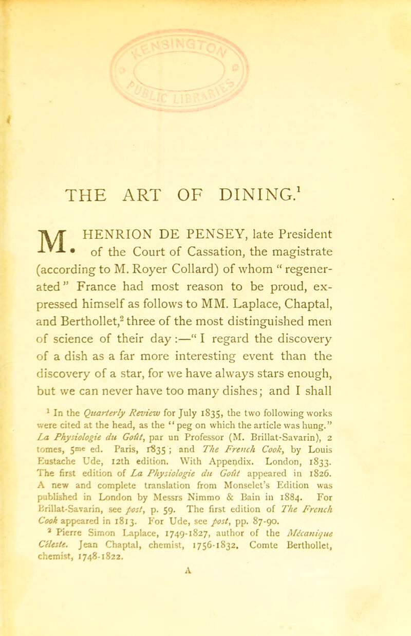 THE ART OF DINING.' HENRION DE PENSEY, late President • of the Court of Cassation, the magistrate (according to M. Royer Collard) of whom “ regener- ated ” France had most reason to be proud, ex- pressed himself as follows to MM. Laplace, Chaptal, and Berthollet,^ three of the most distinguished men of science of their day :—“ I regard the discovery of a dish as a far more interesting event than the discovery of a star, for we have always stars enough, but we can never have too many dishes; and I shall * In the Quarterly Review for July 1835, the two following works were cited at the head, as the “ peg on which the article was hung.” La Physiologie du Goiit, par un Professor (M. Brillat-Savarin), 2 tomes, 5ne ed. Paris, 1835 ; and The French Cook, by Louis Kustache Ude, 12th edition. With Appendix. London, 1833. The first edition of La Physiologie du Goiit appeared in 1826. A new and complete translation from Monsclct’s Edition was published in London by Messrs Nimmo & Bain in 1884. For Brillat-Savarin, see post, p. 59. The first edition of The French appeared in 1813. For Ude, see post, pp. 87-90. * Pierre Simon Laplace, 1749-1827, author of the Micanujue Celeste. Jean Chaptal, chemist, 1756-1832, Comte Berthollet, chemist, 1748-1822. A