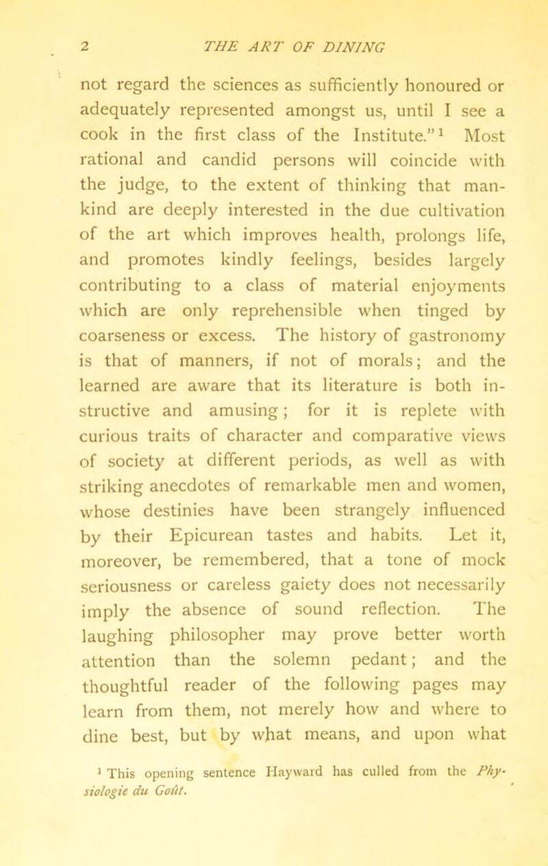 not regard the sciences as sufficientiy honoured or adequately represented amongst us, until I see a cook in the first class of the Institute.” ^ Most rational and candid persons will coincide with the judge, to the extent of thinking that man- kind are deeply interested in the due cultiv'ation of the art which improves health, prolongs life, and promotes kindly feelings, besides largely contributing to a class of material enjoyments which are only reprehensible when tinged by coarseness or excess. The history of gastronomy is that of manners, if not of morals; and the learned are aware that its literature is both in- structive and amusing; for it is replete with curious traits of character and comparative views of society at different periods, as well as with striking anecdotes of remarkable men and women, whose destinies have been strangely influenced by their Epicurean tastes and habits. Let it, moreover, be remembered, that a tone of mock seriousness or careless gaiety does not necessarily imply the absence of sound reflection. The laughing philosopher may prove better worth attention than the solemn pedant; and the thoughtful reader of the following pages may learn from them, not merely how and where to dine best, but by what means, and upon what J This opening sentence Hayward has culled from the Phy- siologic du Codt.