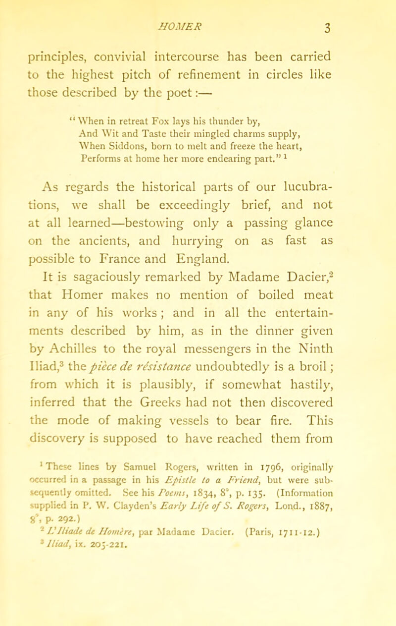 principles, convivial intercourse has been carried to the highest pitch of refinement in circles like those described by the poet;— “ When in retreat Fox lays his thunder by, And Wit and Taste their mingled charms supply. When Siddons, born to melt and freeze the heart. Performs at home her more endearing part.” ^ As regards the historical parts of our lucubra- tions, we shall be exceedingly brief, and not at all learned—bestowing only a passing glance on the ancients, and hurrying on as fast as possible to France and England. It is sagaciously remarked by Madame Dacier,^ that Homer makes no mention of boiled meat in any of his works; and in all the entertain- ments described by him, as in the dinner given by Achilles to the royal messengers in the Ninth Iliad,® the piece de resistance undoubtedly is a broil; from which it is plausibly, if somewhat hastily, inferred that the Greeks had not then discovered the mode of making vessels to bear fire. This discovery is supposed to have reached them from •These lines by Samuel Rogers, written in 1796, originally occurred in a passage in his Epistle to a Frie/td, but were sub- sequently omitted. .See his Poems, 1834, 8°, p. 135. (Information supplied in P. W. Clayden’s Early Life of S. Rogers, Lond., 1887, 8% p. 292.) L’/liade de J/oisilre, \>3X y\3.<\a.mc Uacier. (Paris, 1711-12.) * Iliad, ix. 205-221.