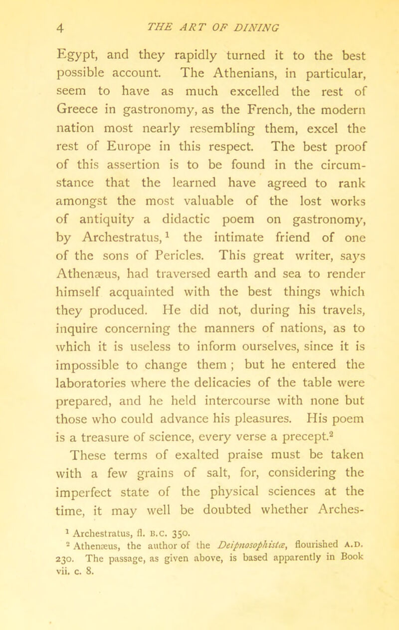 Egypt, and they rapidly turned it to the best possible account. The Athenians, in particular, seem to have as much excelled the rest of Greece in gastronomy, as the French, the modern nation most nearly resembling them, excel the rest of Europe in this respect. The best proof of this assertion is to be found in the circum- stance that the learned have agreed to rank amongst the most valuable of the lost works of antiquity a didactic poem on gastronomy, by Archestratus, ^ the intimate friend of one of the sons of Pericles. This great writer, says Athenseus, had traversed earth and sea to render himself acquainted with the best things which they produced. He did not, during his travels, inquire concerning the manners of nations, as to which it is useless to inform ourselves, since it is impossible to change them ; but he entered the laboratories where the delicacies of the table were prepared, and he held intercourse with none but those who could advance his pleasures. His poem is a treasure of science, every verse a precept.^ These terms of exalted praise must be taken with a few grains of salt, for, considering the imperfect state of the physical sciences at the time, it may well be doubted whether Arches- ' Archestratus, fl. u.C. 350. • Athenreus, the author of the Deipnosophista, flourished a.d. 230. The passage, as given above, is based apparently in Book vii. c. 8.