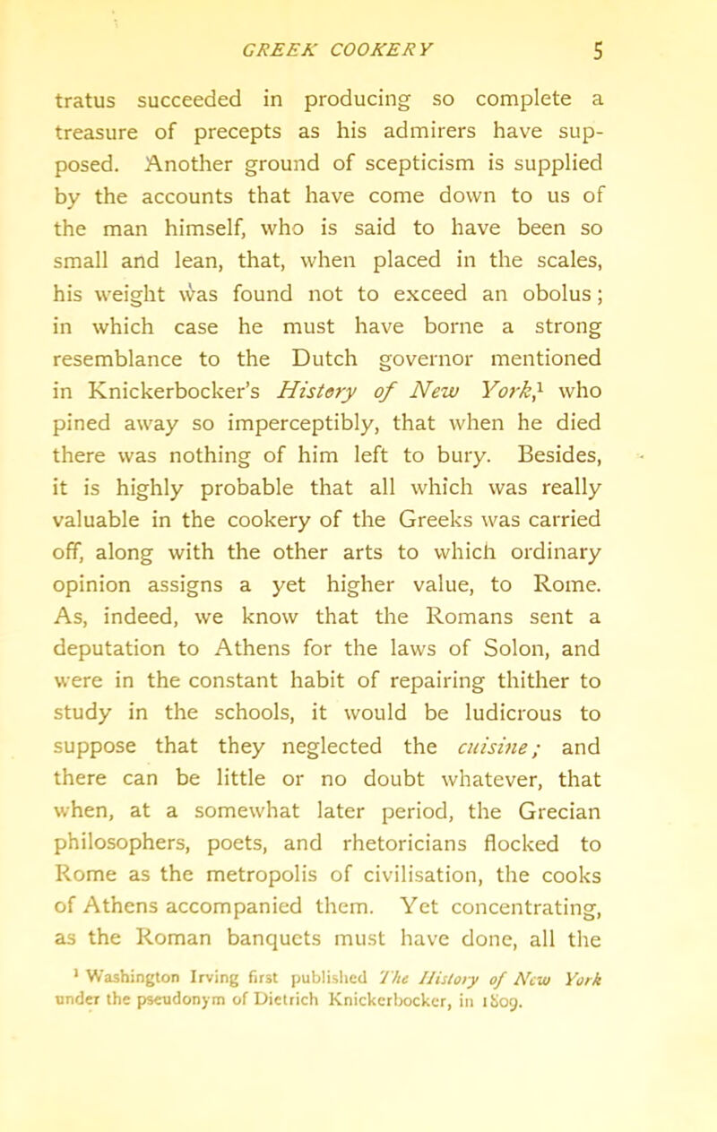 GREEK COOKERY S tratus succeeded in producing so complete a treasure of precepts as his admirers have sup- posed. Another ground of scepticism is supplied by the accounts that have come down to us of the man himself, who is said to have been so small and lean, that, when placed in the scales, his weight was found not to exceed an obolus; in which case he must have borne a strong resemblance to the Dutch governor mentioned in Knickerbocker’s History of New York} who pined away so imperceptibly, that when he died there was nothing of him left to bury. Besides, it is highly probable that all which was really valuable in the cookery of the Greeks was carried off, along with the other arts to which ordinary opinion assigns a yet higher value, to Rome. As, indeed, we know that the Romans sent a deputation to Athens for the laws of Solon, and were in the constant habit of repairing thither to study in the schools, it would be ludicrous to suppose that they neglected the cuisine; and there can be little or no doubt whatever, that when, at a somewhat later period, the Grecian philosophers, poets, and rhetoricians flocked to Rome as the metropolis of civilisation, the cooks of Athens accompanied them. Yet concentrating, as the Roman banquets must have done, all the * Washington Irving first publislicd The Ilisto/y of New York under the pseudonym of Dietrich Knickerbocker, in ihog.