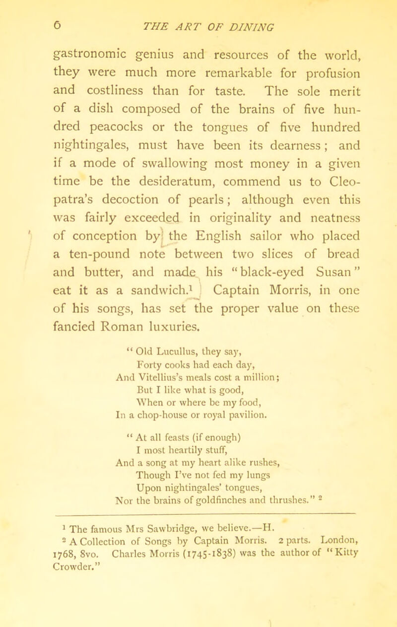 gastronomic genius and resources of the world, they were much more remarkable for profusion and costliness than for taste. The sole merit of a dish composed of the brains of five hun- dred peacocks or the tongues of five hundred nightingales, must have been its dearness; and if a mode of swallowing most money in a given time be the desideratum, commend us to Cleo- patra’s decoction of pearls; although even this was fairly exceeded in originality and neatness a ten-pound note between two slices of bread and butter, and made his “ black-eyed Susan ” eat it as a sandwich^ Captain Morris, in one of his songs, has set the proper value on these fancied Roman luxuries. “ Old Lucullus, they say, Forty cooks had each day, And Vitellius’s meals cost a million; But I like what is good, When or where be my food. In a chop-house or royal pavilion. “ At all feasts (if enough) I most heartily stuff, And a song at my heart alike rushes. Though I’ve not fed my lungs Upon nightingales’ tongues, Nor the brains of goldfinches and thrushes.” ^ ’ The famous Mrs Sawbridge, we believe.—H. = A Collection of Songs by Captain Morris. 2 parts. London, 1768, 8vo. Charles Morris (1745-1838) was the author of “Kitty Crowder.” of conception sailor who placed