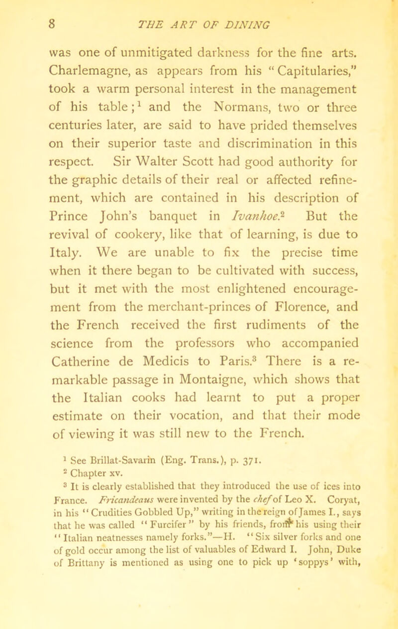 was one of unmitigated darkness for the fine arts. Charlemagne, as appears from his “ Capitularies,” took a warm personal interest in the management of his table and the Normans, two or three centuries later, are said to have prided themselves on their superior taste and discrimination in this respect. Sir Walter Scott had good authority for the graphic details of their real or affected refine- ment, which are contained in his de.scription of Prince John’s banquet in Ivanhoe!^ But the revival of cookery, like that of learning, is due to Italy. We are unable to fix the precise time when it there began to be cultivated with success, but it met with the most enlightened encourage- ment from the merchant-princes of Florence, and the French received the first rudiments of the science from the professors who accompanied Catherine de Medicis to Paris.* There is a re- markable passage in Montaigne, which shows that the Italian cooks had learnt to put a proper estimate on their vocation, and that their mode of viewing it was still new to the French. ^ See Brillat-Savarin (Eng. Trans.), p. 371. ^ Cliapler xv. “ It is clearly established that they introduced the use of ices into France. Fricatidea-us were invented by the chefoi Leo X. Coryat, in his “ Crudities Gobbled Up,” writing in the reign of James I., says that he was called “ Furcifer” by his friends, frodt'his using their “ Italian neatnesses namely forks.”—H. “ Six silver forks and one of gold occur among the list of valuables of Edward I. John, Duke of Brittany is mentioned as using one to pick up ‘soppys’ with,