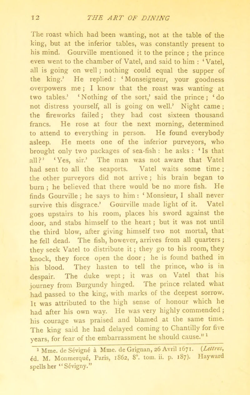 The roast which had been wanting, not at the table of the king, but at the inferior tables, was constantly present to his mind. Gourville mentioned it to the prince ; the prince even went to the chamber of Vatel, and said to him ; ‘ Vatel, all is going on well; nothing could equal the supper of the king.’ He replied: ‘ Monseigneur, your goodness overpowers me; I know that the roast was wanting at two tables.’ ‘Nothing of the sort,’ said the prince; ‘do not distress yourself, all is going on well.’ Night came; the fireworks failed; they had cost sixteen thousand francs. He rose at four the next morning, determined to attend to everything in person. He found everybody asleep. He meets one of the inferior purv’eyors, who brought only two packages of sea-fish ; he asks : ‘ Is that all?’ ‘Yes, sir.’ The man was not aware that Vatel had sent to all the seaports. Vatel waits some time; the other purveyors did not arrive; his brain began to burn ; he believed that there would be no more fish. He finds Gourville; he says to him: ‘ Monsieur, I shall never survive this disgrace.’ Gourville made light of it. Vatel goes upstairs to his room, places his sword against the door, and stabs himself to the heart; but it was not until the third blow, after giving himself two not mortal, that he fell dead. The fish, however, arrives from all quarters; they seek Vatel to distribute it; they go to his room, they knock, they force open the door ; he is found bathed in his blood. They hasten to tell the prince, who is in despair. The duke wept; it was on Vatel that his journey from Burgundy hinged. The prince related what had passed to the king, with marks of the deepest sorrow. It was attributed to the high sense of honour w'hich he had after his own way. He was very highly commended; his courage was praised and blamed at the same time. The king said he had delayed coming to Chantilly for five years, for fear of the embarrassment he should cause.” ‘ ^ Mme. de S^vigne a Mme. de Grignan, 26 Avril 1671. {Letlres, 6d. M. Monmerqu6, Paris, 1S62, 8°. tom. ii. p. 187). Hayward spells her “S^vigny.”