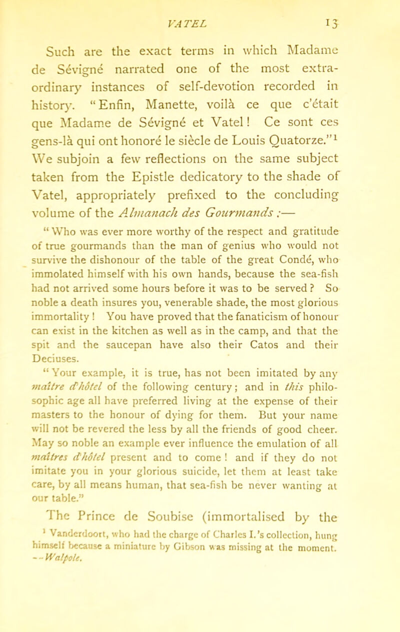 Such are the exact terms in which Madame de Sevigne narrated one of the most extra- ordinary instances of self-devotion recorded in histor)-. “Enfin, Manette, voila ce que c’etait que Madam.e de Sevigne et Vatel! Ce sont ces gens-la qui ont honore le siecle de Louis Quatorze.”^ We subjoin a few reflections on the same subject taken from the Epistle dedicatory to the shade of Vatel, appropriately prefixed to the concluding volume of the Ahnanach des Gourmands:— “ Who was ever more worthy of the respect and gratitude of true gourmands than the man of genius who would not survive the dishonour of the table of the great Conde, who immolated himself with his own hands, because the sea-fish had not arrived some hours before it was to be served ? So noble a death insures you, venerable shade, the most glorious immortality 1 You have proved that the fanaticism of honour can exist in the kitchen as well as in the camp, and that the spit and the saucepan have also their Catos and their Deciuses. “ Your example, it is true, has not been imitated by any maitre cf/idtel of the following century; and in this philo- sophic age all have preferred living at the expense of their masters to the honour of dying for them. But your name will not be revered the less by all the friends of good cheer. May so noble an example ever influence the emulation of all maitres dholel present and to come ! and if they do not imitate you in your glorious suicide, let them at least take care, by all means human, that sea-fish be never wanting at our table.” The Prince de Soubise (immortalised by the ' Vandcrdoort, who had the charge of Charles I.’s collection, hung himself because a miniature by Gibson was missing at the moment. - - Walpole.