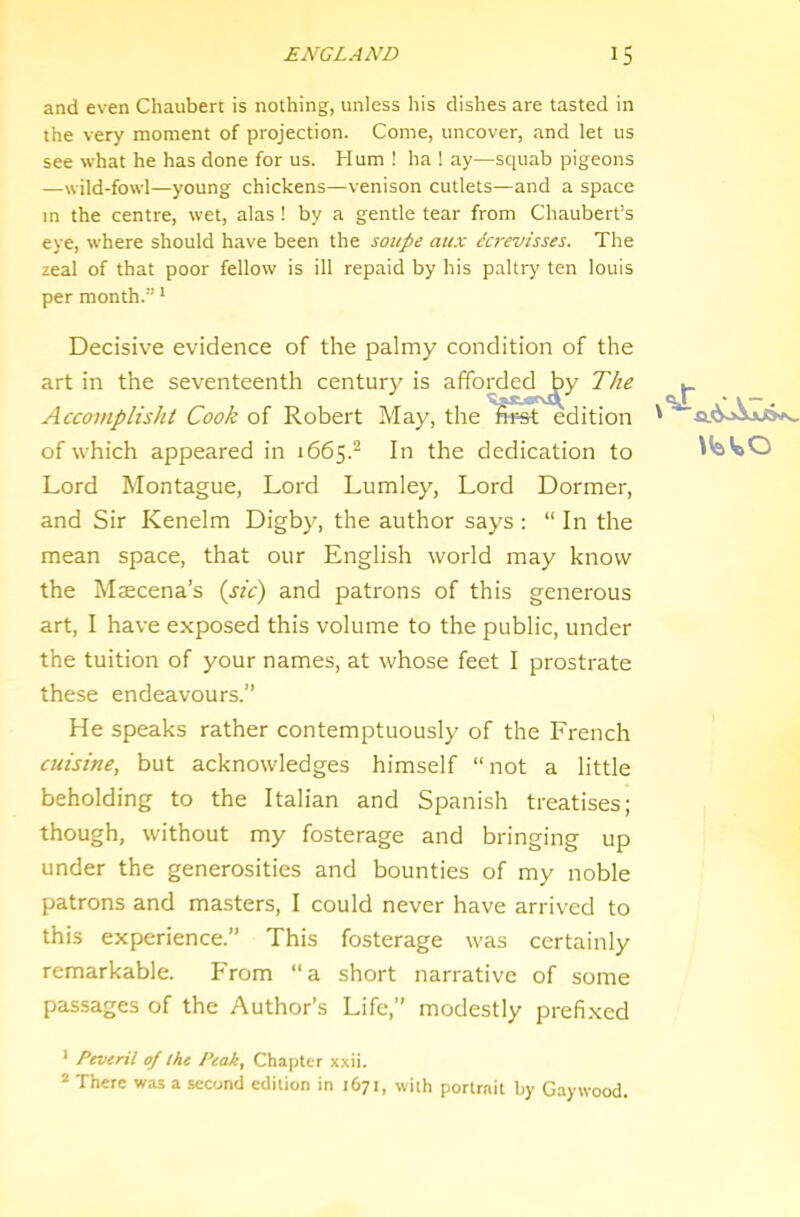 and even Chaubert is nothing, unless his dishes are tasted in the very moment of projection. Come, uncover, and let us see what he has done for us. Hum ! ha ! ay—squab pigeons —wild-fowl—young chickens—venison cutlets—and a space in the centre, wet, alas ! by a gentle tear from Chaubert’s eye, where should have been the soupe mix Lcrevisses. The zeal of that poor fellow is ill repaid by his paltry’ ten lotiis per month.” * Decisive evidence of the palmy condition of the art in the seventeenth century is affoi^ded^y The Accomplisht Cook of Robert May, the fii=st edition of which appeared in 1665.^ In the dedication to Lord Montague, Lord Lumley, Lord Dormer, and Sir Kenelm Digby, the author says : “ In the mean space, that our English world may know the Mtecena’s {sic) and patrons of this generous art, I have exposed this volume to the public, under the tuition of your names, at whose feet I prostrate these endeavours.” He speaks rather contemptuously of the French cuisine, but acknowledges himself “ not a little beholding to the Italian and Spanish treatises; though, without my fosterage and bringing up under the generosities and bounties of my noble patrons and masters, I could never have arrived to this experience.” This fosterage was certainly remarkable. From “a short narrative of some passages of the Author’s Life,” modestly prefixed ' Peveril of the Peak, Chapter xxii. * There was a second edition in 1671, with portrait by Gaywood.
