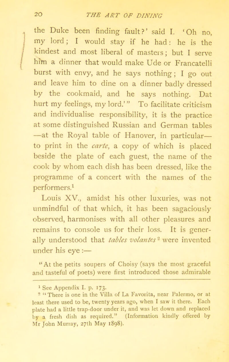 the Duke been finding fault?’ said I. ‘Oh no, my lord; I would stay if he had: he is the kindest and most liberal of masters; but I serve him a dinner that would make Ude or Francatelli burst with envy, and he says nothing; I go out and leave him to dine on a dinner badly dressed by the cookmaid, and he says nothing. Dat hurt my feelings, my lord.’ ” To facilitate criticism and individualise responsibility, it is the practice at some distinguished Russian and German tables —at the Royal table of Hanover, in particular— to print in the carte, a copy of which is placed beside the plate of each guest, the name of the cook by whom each dish has been dressed, like the programme of a concert with the names of the performers.' Louis XV., amidst his other luxuries, was not unmindful of that which, it has been sagaciously observed, harmonises with all other pleasures and remains to console us for their loss. It is gener- ally understood that tables volatiles'^ were invented under his eye :— “At the petits soupers of Clioisy (says the most graceful and tasteful of poets) were first introduced those admirable * See Appendix I. p. 173.  “There is one in the Villa of La Favorita, near Palermo, or at least there used to be, twenty years ago, when I saw it there. Each plate had a little trap-door under it, and was let down and replaced by a fresh dish as required.” (Information kindly oiTered by Mr John Murray, 27th May 1898).