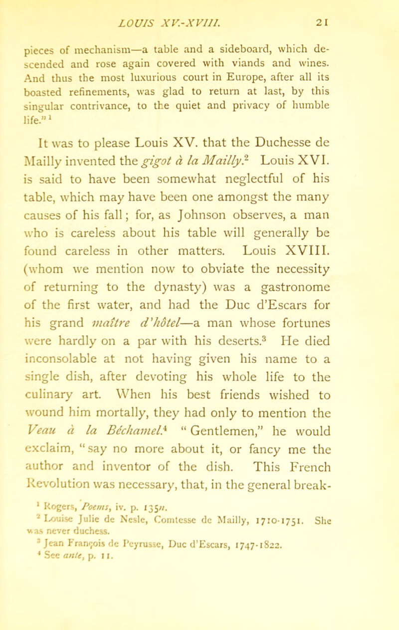 pieces of mechanism—a table and a sideboard, which de- scended and rose again covered with viands and wines. And thus the most lu.vurious court in Europe, after all its boasted refinements, was glad to return at last, by this singular contrivance, to the quiet and privacy of humble life.” * It was to please Louis XV. that the Duchesse de Mailly invented the gigot d la Mailly? Louis XVI. is said to have been somewhat neglectful of his table, which may have been one amongst the many causes of his fall; for, as Johnson observes, a man who is careless about his table will generally be found careless in other matters. Louis XVIII. (whom we mention now to obviate the necessity of returning to the dynasty) was a gastronome of the first water, and had the Due d’Escars for his grand maitre d'hotel—a man whose fortunes were hardly on a par with his deserts.® He died inconsolable at not having given his name to a single dish, after devoting his whole life to the culinary art. When his best friends wished to wound him mortally, they had only to mention the Veau d la Bechamel.^ “ Gentlemen,” he would exclaim, “say no more about it, or fancy me the author and inventor of the dish. This French Revolution was necessary, that, in the general break- ' Rogers, Poems, iv. p. 135/;. * Ix>uisc Julie de Nesle, Comtesse de Mailly, 1710-1751. She was never duchess. *Jean Francois de I’cyrusse, Due d’Escars, 1747-1822. * See a>i/e, p. 11.