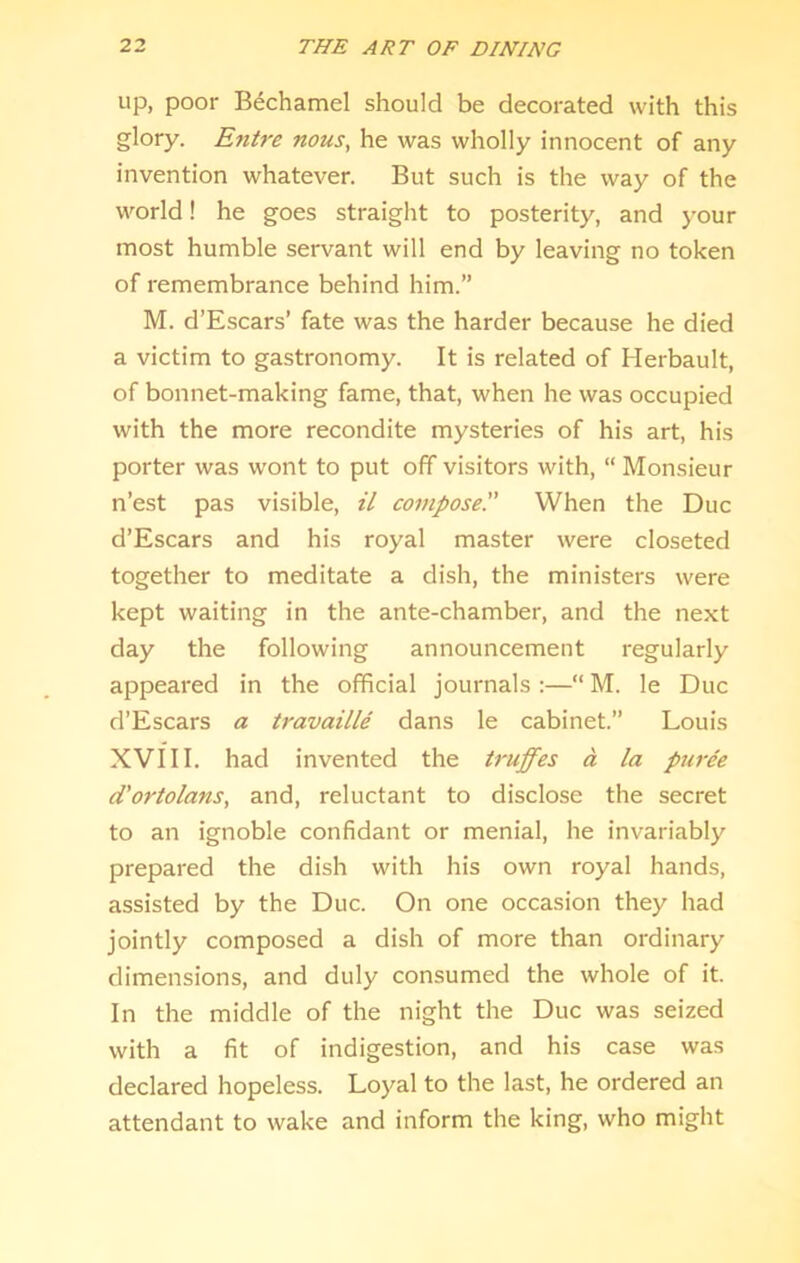up, poor Bechamel should be decorated with this glory. E7itre nous, he was wholly innocent of any invention whatever. But such is the way of the world! he goes straight to posterity, and your most humble servant will end by leaving no token of remembrance behind him.” M. d’Escars’ fate was the harder because he died a victim to gastronomy. It is related of Herbault, of bonnet-making fame, that, when he was occupied with the more recondite mysteries of his art, his porter was wont to put off visitors with, “ Monsieur n’est pas visible, il compose'' When the Due d’Escars and his royal master were closeted together to meditate a dish, the ministers were kept waiting in the ante-chamber, and the next day the following announcement regularly appeared in the official journals :—“ M. le Due d’Escars a travaille dans le cabinet.” Louis XVIII. had invented the ti-uffes a la pm-ee d'ortolans, and, reluctant to disclose the secret to an ignoble confidant or menial, he invariably prepared the dish with his own royal hands, assisted by the Due. On one occasion they had jointly composed a dish of more than ordinary dimensions, and duly consumed the whole of it. In the middle of the night the Due was seized with a fit of indigestion, and his case was declared hopeless. Loyal to the last, he ordered an attendant to wake and inform the king, who might