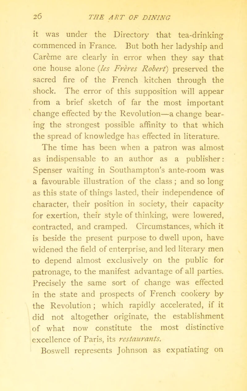 it was under the Directory that tea-drinking commenced in France. But both her ladyship and Careme are clearly in error when they say that one house alone {les Freres Robert'') preserved the sacred fire of the French kitchen through the shock. The error of this supposition will appear from a brief sketch of far the most important change effected by the Revolution—a change bear- ing the strongest possible affinity to that which the spread of knowledge has effected in literature. The time has been when a patron was almost as indispensable to an author as a publisher: Spenser waiting in Southampton’s ante-room was a favourable illustration of the class; and so long as this state of things lasted, their independence of character, their position in society, their capacity for exertion, their style of thinking, were lowered, contracted, and cramped. Circumstances, which it is beside the present purpose to dwell upon, have widened the field of enterprise, and led literary men to depend almost exclusively on the public for patronage, to the manifest advantage of all parties. Precisely the same sort of change was effected in the state and prospects of French cookery by the Revolution; which rapidly accelerated, if it did not altogether originate, the establishment of what now constitute the most distinctive excellence of Paris, its restajirants. Boswell represents Johnson as expatiating on