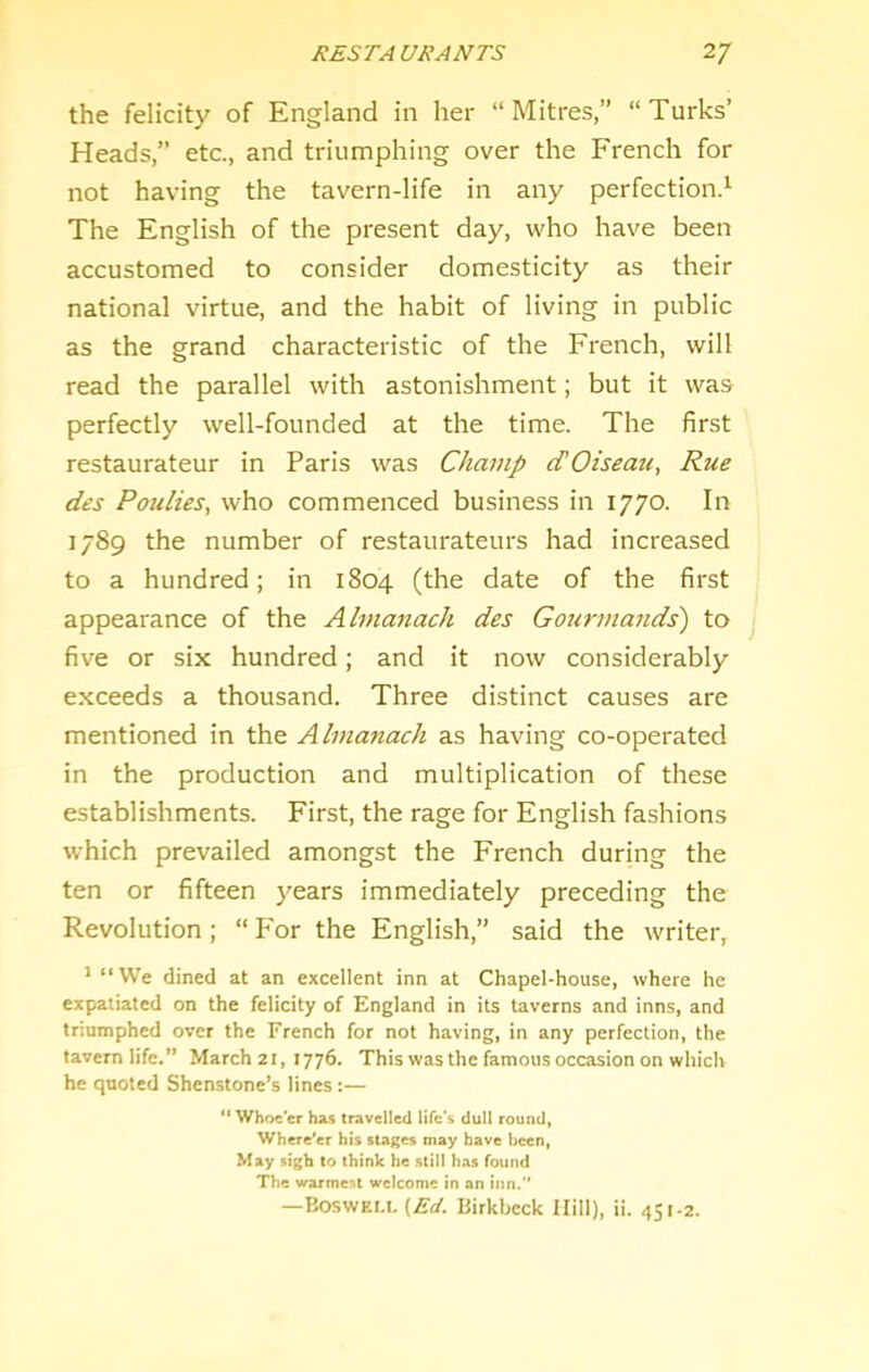 the felicity of England in her “Mitres,” “Turks’ Heads,” etc., and triumphing over the French for not having the tavern-life in any perfection.^ The English of the present day, who have been accustomed to consider domesticity as their national virtue, and the habit of living in public as the grand characteristic of the French, will read the parallel with astonishment; but it was perfectly well-founded at the time. The first restaurateur in Paris was Champ cTOiseatc, Rue des Paulies, who commenced business in 1770. In 1789 the number of restaurateurs had increased to a hundred; in 1804 (the date of the first appearance of the Almanach des Gourmands') to five or six hundred; and it now considerably exceeds a thousand. Three distinct causes are mentioned in the Almanach as having co-operated in the production and multiplication of these establishments. First, the rage for English fashions which prevailed amongst the French during the ten or fifteen years immediately preceding the Revolution; “ P'or the English,” said the writer, * “VVe dined at an excellent inn at Chapel-house, where he expatiated on the felicity of England in its taverns and inns, and triumphed over the French for not having, in any perfection, the tavern life.” March 21, 1776. This was the famous occasion on which he quoted Shen-stone’s lines:— “ Whoe'er has travelled life's dull round, Where'er his stages may have been, May sigh to think he still has found The warme:^l welcome in an inn.” —Boswei.i, (.£■(/. Birkbcck Hill), ii. 4S1-2.