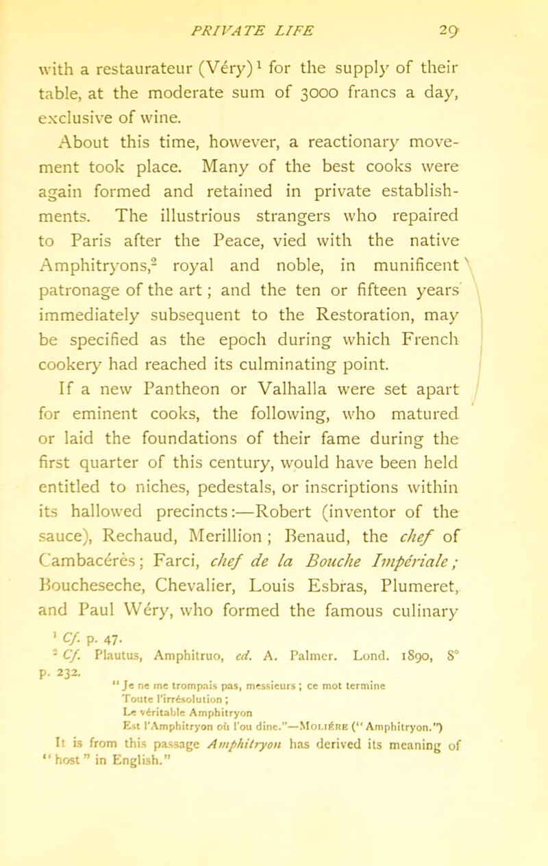 with a restaurateur (Very)^ for the supply of their table, at the moderate sum of 3000 francs a day, exclusive of wine. About this time, however, a reactionary move- ment took place. Many of the best cooks were again formed and retained in private establish- ments. The illustrious strangers who repaired to Paris after the Peace, vied with the native Amphitrj-ons,- royal and noble, in munificent' patronage of the art; and the ten or fifteen years immediately subsequent to the Restoration, may be specified as the epoch during which French cookery had reached its culminating point. If a new Pantheon or Valhalla were set apart for eminent cooks, the following, who matured or laid the foundations of their fame during the first quarter of this century, would have been held entitled to niches, pedestals, or inscriptions within its hallowed precincts;—Robert (inventor of the .sauce), Rechaud, Merillion ; Benaud, the chef of Cambaceres; Farci, chef de la Bouche Impdriale; Boucheseche, Chevalier, Louis Esbras, Plumeret, and Paul Wery, who formed the famous culinary ■ Cf. p. 47. - Cf. Plautus, Amphitruo, ed. A. Palmer. Loncl. 1890, 8° p. 232. “ Je nc me trompnis pas, messieurs ; ce mot termine Toute i'irr^solution; Le v6ritable Amphitryon Est TAmphitryon oil I’ou dine.”—Mot.il^nE (“ Amphitryon.*’) It is from this passage Amphitryon has derived its meaning of “ host ” in English.”