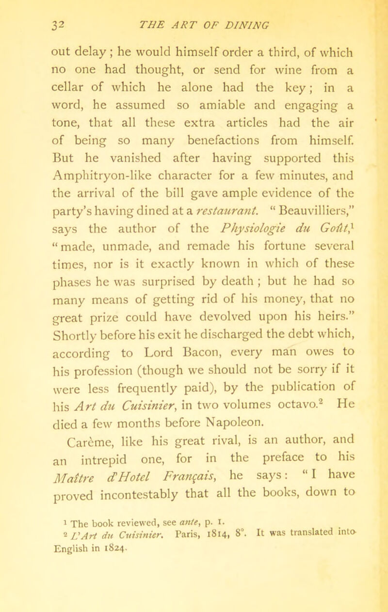 out delay ; he would himself order a third, of which no one had thought, or send for wine from a cellar of which he alone had the key; in a word, he assumed so amiable and engaging a tone, that all these extra articles had the air of being so many benefactions from himself. But he vanished after having supported this Amphitryon-like character for a few minutes, and the arrival of the bill gave ample evidence of the party’s having dined at a restaurant. “ Beauvilliers,” says the author of the Physiologie du Go^lt} “made, unmade, and remade his fortune several times, nor is it exactly known in which of these phases he was surprised by death ; but he had so many means of getting rid of his money, that no great prize could have devolved upon his heirs.’’ Shortly before his exit he discharged the debt which, according to Lord Bacon, every man owes to his profession (though we should not be sorry if it were less frequently paid), by the publication of his Art du Cuisinier, in two volumes octavo.* He died a few months before Napoleon. Careme, like his great rival, is an author, and an intrepid one, for in the preface to his Maitre dHotel Frangais, he saj's: “ I have proved incontestably that all the books, down to ^ The book reviewed, see an/e, p. l. 2 IIArt du Cuisinicr. Paris, 1814, 8°. It was translated into- English in 1824.