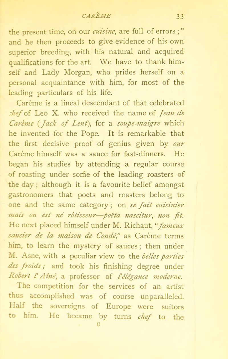 the present time, on our cuisine, are full of errors ; ” and he then proceeds to give evidence of his own superior breeding, with his natural and acquired qualifications for the art. We have to thank him- self and Lady Morgan, who prides herself on a personal acquaintance with him, for most of the leading particulars of his life. Careme is a lineal descendant of that celebrated :hef oi Leo X. who received the name of Jean de Careme {Jack oj Lent), for a soupe-viaigre which he invented for the Pope. It is remarkable that the first decisive proof of genius given by our Careme himself was a sauce for fast-dinners. He began his studies by attending a regular course of roasting under some of the leading roasters of the day; although it is a favourite belief amongst gastronomers that poets and roasters belong to one and the same category; on se Jait cuisinier viais on est ne rotisseur—poeta ?iascitur, non Jit. He next placed himself under M. Richaut, ^'■Jameux saucier de la maison de Conde,” as Careme terms him, to learn the mystery of sauces; then under M. Asne, with a peculiar view to the belles parties des Jroids; and took his finishing degree under Robert F Alnd, a professor of telegaiice moderne. The competition for the services of an artist thus accomplished was of course unparalleled. Half the sovereigns of Europe were suitors to him. He became by turns chej to the c