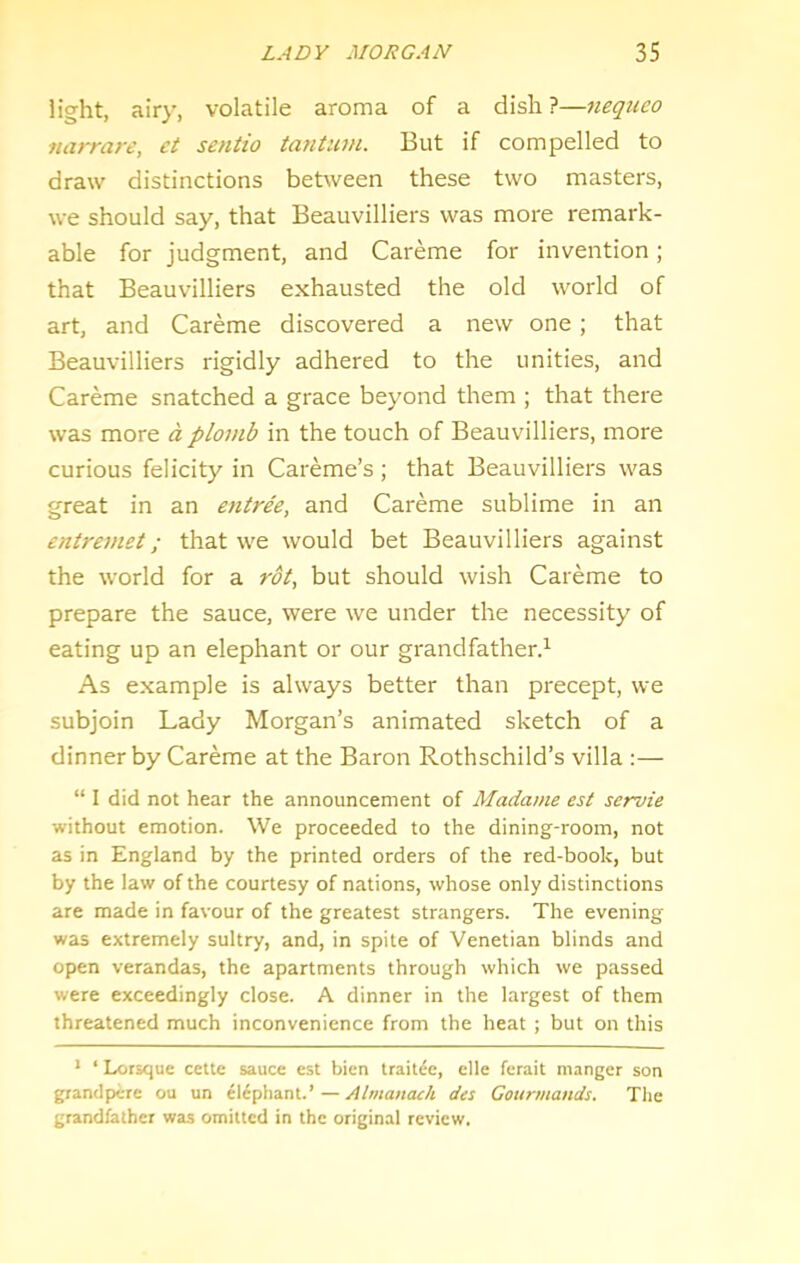 light, airy, volatile aroma of a dish ?—neqiieo narrare, et sentio tantum. But if compelled to draw distinctions between these two masters, we should say, that Beauvilliers was more remark- able for judgment, and Careme for invention; that Beauvilliers exhausted the old world of art, and Careme discovered a new one ; that Beauvilliers rigidly adhered to the unities, and Careme snatched a grace beyond them ; that there was more a plomb in the touch of Beauvilliers, more curious felicity in Careme’s ; that Beauvilliers was great in an entree, and Careme sublime in an entremet; that we would bet Beauvilliers against the world for a rot, but should wish Careme to prepare the sauce, were we under the necessity of eating up an elephant or our grandfather^ As example is always better than precept, we subjoin Lady Morgan’s animated sketch of a dinner by Careme at the Baron Rothschild’s villa :— “ I did not hear the announcement of Madame est servie without emotion. We proceeded to the dining-room, not as in England by the printed orders of the red-book, but by the law of the courtesy of nations, whose only distinctions are made in favour of the greatest strangers. The evening was extremely sultry, and, in spite of Venetian blinds and open verandas, the apartments through which we passed were exceedingly close. A dinner in the largest of them threatened much inconvenience from the heat ; but on this * ‘ Lorsque cette sauce est bien trait^e, elle ferait manger son grantiperc ou un elephant.’ — Atmanach des Gourmands. Tlie grandfather was omitted in the original review.