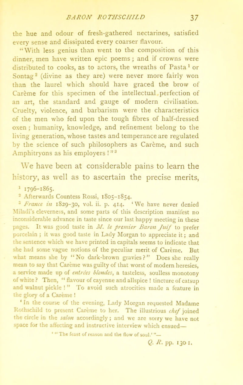 the hue and odour of fresh-gathered nectarines, satisfied every sense and dissipated every coarser flavour. “With less genius than went to the composition of this dinner, men have written epic poems ; and if crowns were distributed to cooks, as to actors, the wreaths of Pasta * or Sontag- (divine as they are) were never more fairly won than the laurel which should have graced the brow of Car^me for this specimen of the intellectual perfection of an art, the standard and gauge of modern civilisation. Cruelty, violence, and barbarism were the characteristics of the men who fed upon the tough fibres of half-dressed oxen ; humanity, knowledge, and refinement belong to the living generation, whose tastes and temperance are regulated by the science of such philosophers as Careme, and such Amphitrt ons as his employers ! We have been at considerable pains to learn the history, as well as to ascertain the precise merits, * 1796-1S65. - Afterwards Countess Rossi, 1805-1854. ’ France in 1829-30, vol. ii. p. 414. ‘We have never denied Miladi’s cleverness, and some parts of this description manifest no inconsiderable advance in taste since our last happy meeting in these pages. It was good taste in M. le premier Baron Juif to prefer porcelain ; it was good taste in Lady Morgan to appreciate it; and the sentence which we have printed in capitals seems to indicate that she had some vague notions of the peculiar merit of Careme. But what means she by “No dark-brown gravies?” Does she really mean to say that Careme was guilty of that worst of modern heresies, a service made up of entries blondes, a tasteless, soulless monotony of white ? Then, “ flavour of cayenne and allspice ! tincture of catsup and walnut pickle ! ” To avoid such atrocities made a feature in the glory of a Careme ! ‘ In the course of the evening, Dady Morgan requested Madame Rothschild to present Careme to her. The illustrious chef joined the circle in the salon accordingly ; and we arc sorry we have not space for the affecting and instructive interview which ensued— * “ The feast of reason and tlie flow of soul/ — Q. R. pp. 130 I.