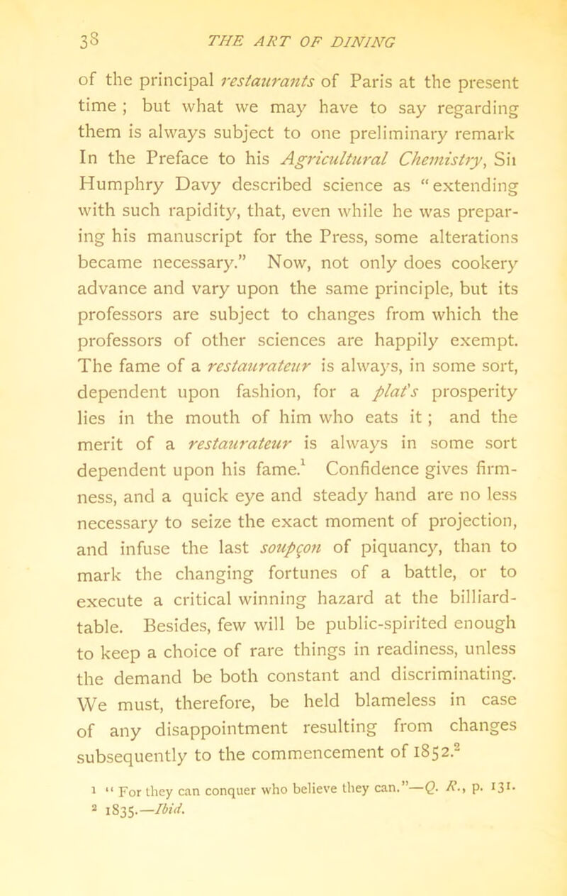 of the principal restaurants of Paris at the present time ; but what we may have to say regarding them is always subject to one preliminary remark In the Preface to his Agricultural Chemistry, Sii Humphry Davy described science as extending with such rapidity, that, even while he was prepar- ing his manuscript for the Press, some alterations became necessary.” Now, not only does cookery advance and vary upon the same principle, but its professors are subject to changes from which the professors of other sciences are happily exempt. The fame of a restaurateur is always, in some sort, dependent upon fashion, for a plat's prosperity lies in the mouth of him who eats it; and the merit of a restaurateur is always in some sort dependent upon his fame.^ Confidence gives firm- ness, and a quick eye and steady hand are no less necessary to seize the exact moment of projection, and infuse the last soupgon of piquancy, than to mark the changing fortunes of a battle, or to execute a critical winning hazard at the billiard- table. Besides, few will be public-spirited enough to keep a choice of rare things in readiness, unless the demand be both constant and discriminating. We must, therefore, be held blameless in case of any disappointment resulting from changes subsequently to the commencement of 1852.^ ^ “ For they can conquer who believe they can.”—Q. R-, p. “ 1835.—Ibid.