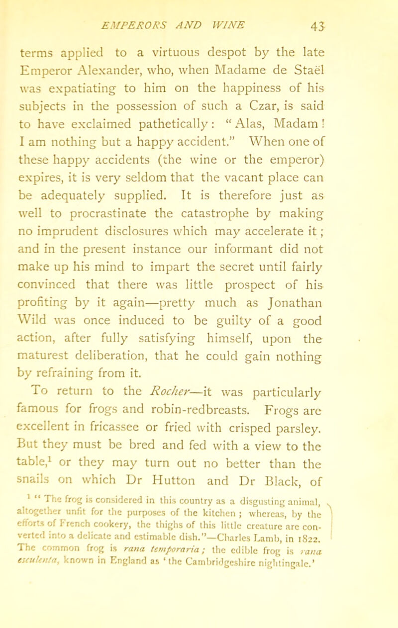 EMPERORS AND WINE 45 terms applied to a virtuous despot by the late Emperor Alexander, who, when Madame de Stael was expatiating to him on the happiness of his subjects in the possession of such a Czar, is said to have exclaimed pathetically : “ Alas, Madam ! I am nothing but a happy accident.” When one of these happy accidents (the wine or the emperor) expires, it is very seldom that the vacant place can be adequately supplied. It is therefore just as well to procrastinate the catastrophe by making no imprudent disclosures which may accelerate it; and in the present instance our informant did not make up his mind to impart the secret until fairly convinced that there was little prospect of his profiting by it again—pretty much as Jonathan Wild was once induced to be guilty of a good action, after fully satisfying himself, upon the maturest deliberation, that he could gain nothing by refraining from it. To return to the Rocker—it was particularly famous for frogs and robin-redbreasts. Frogs are excellent in fricassee or fried with crisped parsley. But they must be bred and fed with a view to the table,i or they may turn out no better than the snails on which Dr Hutton and Dr Black, of > “ The frog is considered in this country as a disgusting animal, altogether unfit for the purposes of the kitchen ; whereas, by the | efforts of French cookery, the thighs of this little creature are con- ' verted into a delicate and estimable dish.”—Charles Lamb, in 1S22. The common frog is rana ietnporarta; the edible frog is yatia escuUnla, known in F.ngland as ‘the Cambridge.shirc nightingale.'